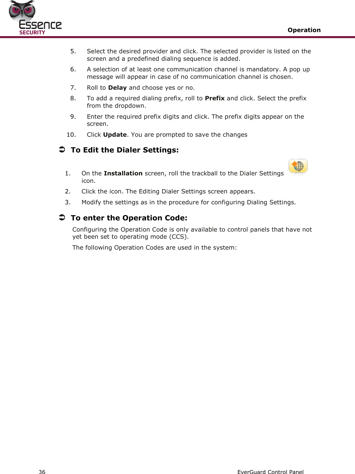   Operation   36   EverGuard Control Panel  5. Select the desired provider and click. The selected provider is listed on the screen and a predefined dialing sequence is added. 6. A selection of at least one communication channel is mandatory. A pop up message will appear in case of no communication channel is chosen. 7. Roll to Delay and choose yes or no. 8. To add a required dialing prefix, roll to Prefix and click. Select the prefix from the dropdown. 9. Enter the required prefix digits and click. The prefix digits appear on the screen. 10. Click Update. You are prompted to save the changes  To Edit the Dialer Settings: 1. On the Installation screen, roll the trackball to the Dialer Settings icon. 2. Click the icon. The Editing Dialer Settings screen appears. 3. Modify the settings as in the procedure for configuring Dialing Settings.  To enter the Operation Code: Configuring the Operation Code is only available to control panels that have not yet been set to operating mode (CCS). The following Operation Codes are used in the system:   