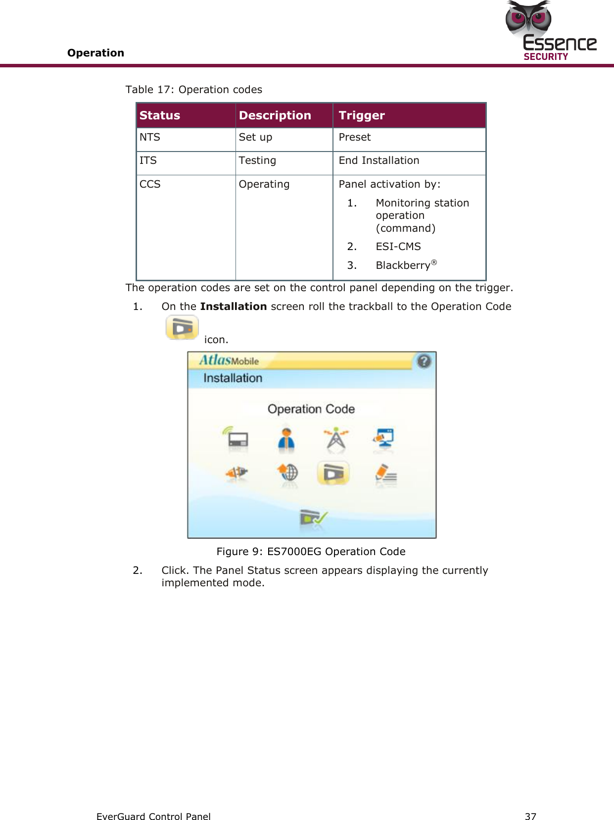 Operation       EverGuard Control Panel  37  Table 17: Operation codes Status Description Trigger NTS Set up Preset ITS Testing End Installation CCS Operating Panel activation by: 1. Monitoring station operation (command) 2. ESI-CMS 3. Blackberry® The operation codes are set on the control panel depending on the trigger. 1. On the Installation screen roll the trackball to the Operation Code icon.   Figure 9: ES7000EG Operation Code 2. Click. The Panel Status screen appears displaying the currently implemented mode.   