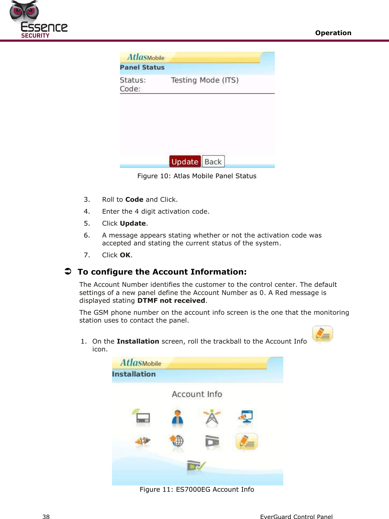   Operation   38   EverGuard Control Panel   Figure 10: Atlas Mobile Panel Status   3. Roll to Code and Click. 4. Enter the 4 digit activation code. 5. Click Update.  6. A message appears stating whether or not the activation code was accepted and stating the current status of the system.  7. Click OK.  To configure the Account Information: The Account Number identifies the customer to the control center. The default settings of a new panel define the Account Number as 0. A Red message is displayed stating DTMF not received.  The GSM phone number on the account info screen is the one that the monitoring station uses to contact the panel. 1. On the Installation screen, roll the trackball to the Account Info icon.  Figure 11: ES7000EG Account Info 