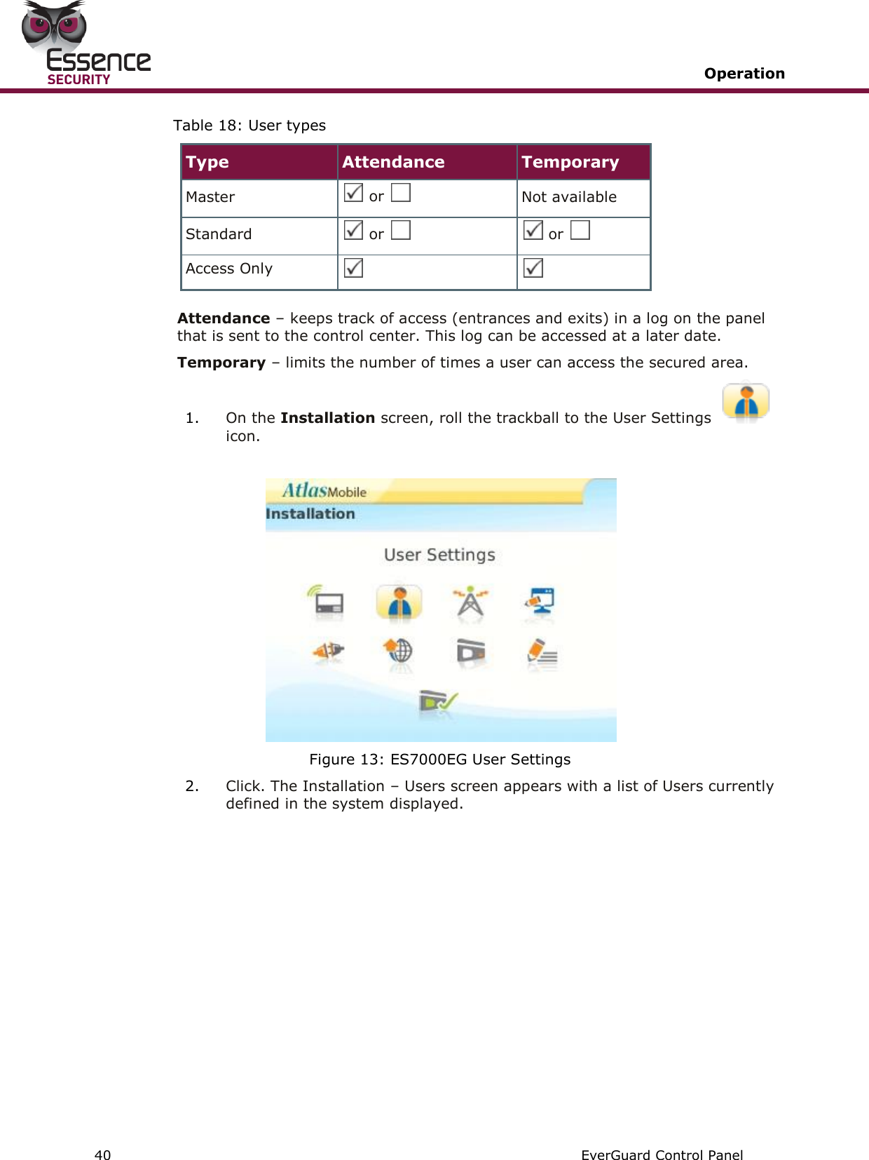   Operation   40   EverGuard Control Panel  Table 18: User types Type Attendance Temporary Master  or   Not available Standard  or    or   Access Only    Attendance – keeps track of access (entrances and exits) in a log on the panel that is sent to the control center. This log can be accessed at a later date. Temporary – limits the number of times a user can access the secured area. 1. On the Installation screen, roll the trackball to the User Settings icon.   Figure 13: ES7000EG User Settings 2. Click. The Installation – Users screen appears with a list of Users currently defined in the system displayed.  