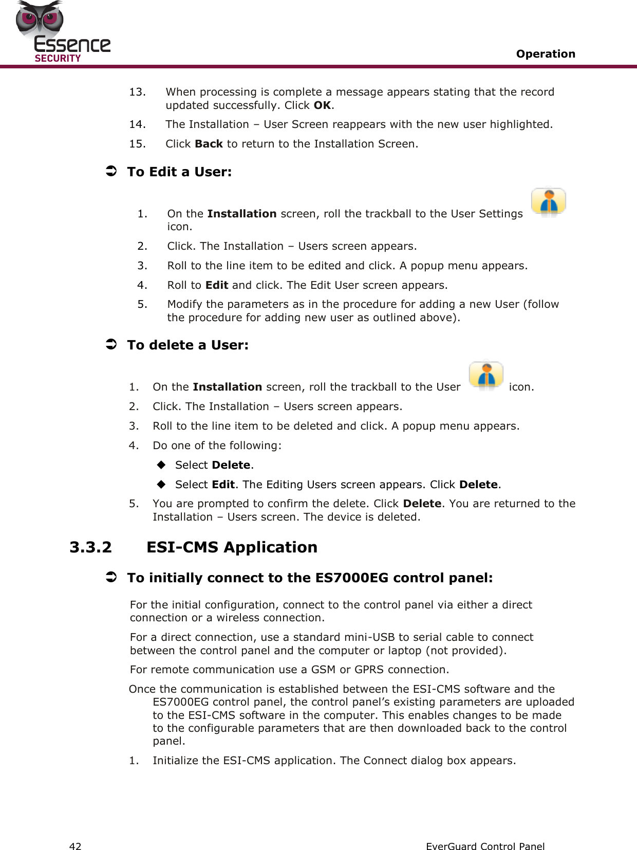   Operation   42   EverGuard Control Panel  13. When processing is complete a message appears stating that the record updated successfully. Click OK. 14. The Installation – User Screen reappears with the new user highlighted. 15. Click Back to return to the Installation Screen.  To Edit a User: 1. On the Installation screen, roll the trackball to the User Settings icon. 2. Click. The Installation – Users screen appears. 3. Roll to the line item to be edited and click. A popup menu appears. 4. Roll to Edit and click. The Edit User screen appears. 5. Modify the parameters as in the procedure for adding a new User (follow the procedure for adding new user as outlined above).  To delete a User: 1.  On the Installation screen, roll the trackball to the User  icon. 2.  Click. The Installation – Users screen appears. 3.  Roll to the line item to be deleted and click. A popup menu appears. 4.  Do one of the following:  Select Delete.  Select Edit. The Editing Users screen appears. Click Delete.  5.  You are prompted to confirm the delete. Click Delete. You are returned to the Installation – Users screen. The device is deleted. 3.3.2 ESI-CMS Application   To initially connect to the ES7000EG control panel: For the initial configuration, connect to the control panel via either a direct connection or a wireless connection.  For a direct connection, use a standard mini-USB to serial cable to connect between the control panel and the computer or laptop (not provided).  For remote communication use a GSM or GPRS connection. Once the communication is established between the ESI-CMS software and the ES7000EG control panel, the control panel’s existing parameters are uploaded to the ESI-CMS software in the computer. This enables changes to be made to the configurable parameters that are then downloaded back to the control panel. 1.  Initialize the ESI-CMS application. The Connect dialog box appears. 