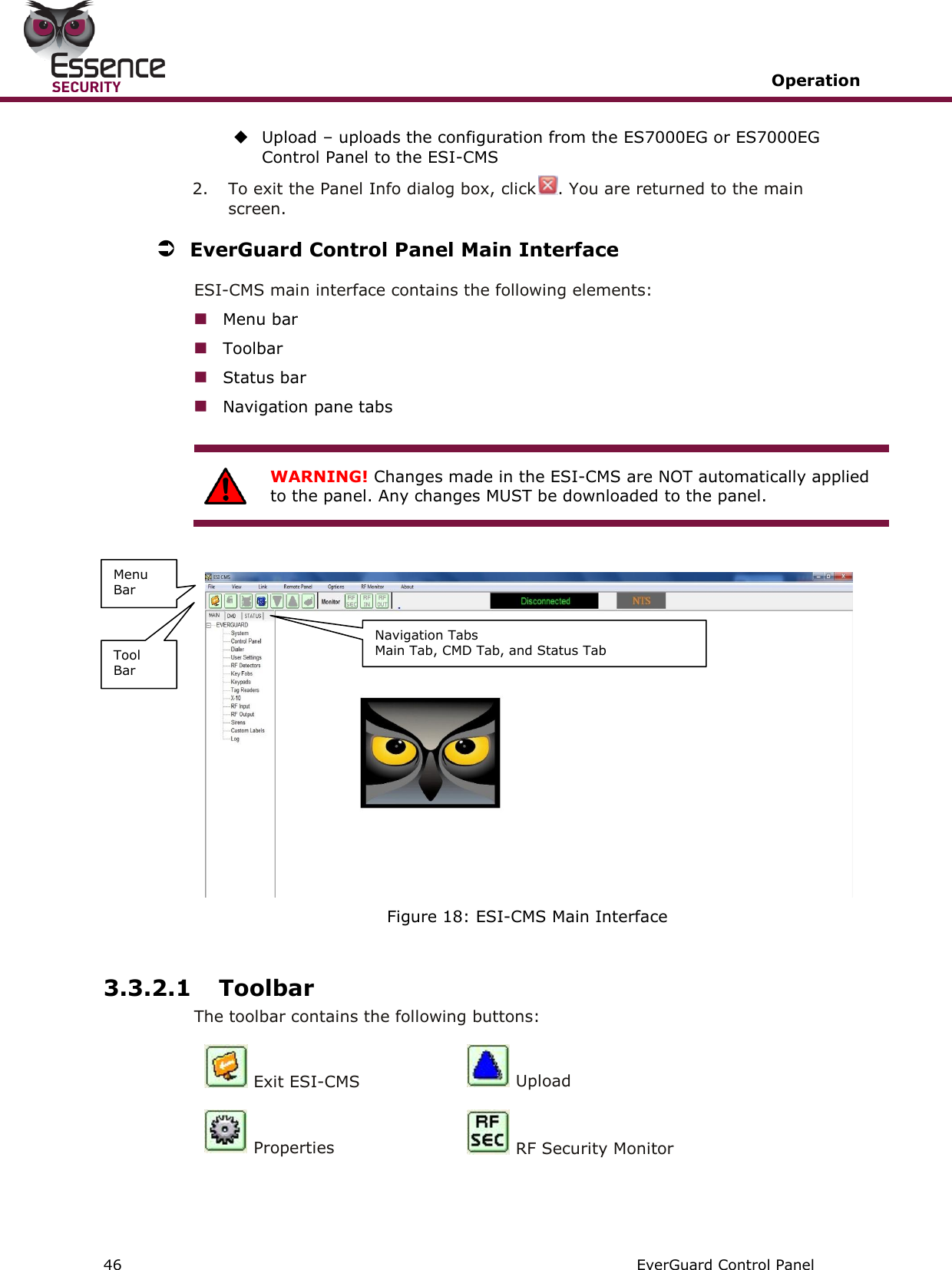   Operation   46   EverGuard Control Panel   Upload – uploads the configuration from the ES7000EG or ES7000EG Control Panel to the ESI-CMS  2.  To exit the Panel Info dialog box, click . You are returned to the main screen.   EverGuard Control Panel Main Interface ESI-CMS main interface contains the following elements:  Menu bar  Toolbar  Status bar  Navigation pane tabs   WARNING! Changes made in the ESI-CMS are NOT automatically applied to the panel. Any changes MUST be downloaded to the panel.    Figure 18: ESI-CMS Main Interface  3.3.2.1 Toolbar The toolbar contains the following buttons:  Exit ESI-CMS  Upload  Properties  RF Security Monitor  Menu Bar Tool Bar Navigation Tabs Main Tab, CMD Tab, and Status Tab 