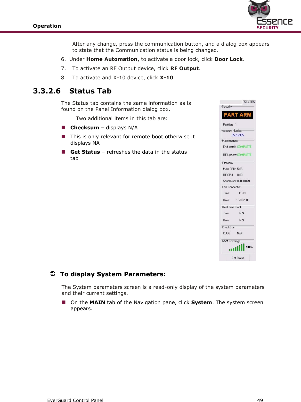 Operation       EverGuard Control Panel  49  After any change, press the communication button, and a dialog box appears to state that the Communication status is being changed. 6.  Under Home Automation, to activate a door lock, click Door Lock. 7.  To activate an RF Output device, click RF Output. 8.  To activate and X-10 device, click X-10. 3.3.2.6 Status Tab The Status tab contains the same information as is found on the Panel Information dialog box.  Two additional items in this tab are:  Checksum – displays N/A  This is only relevant for remote boot otherwise it displays NA  Get Status – refreshes the data in the status tab   To display System Parameters: The System parameters screen is a read-only display of the system parameters and their current settings.  On the MAIN tab of the Navigation pane, click System. The system screen appears. 