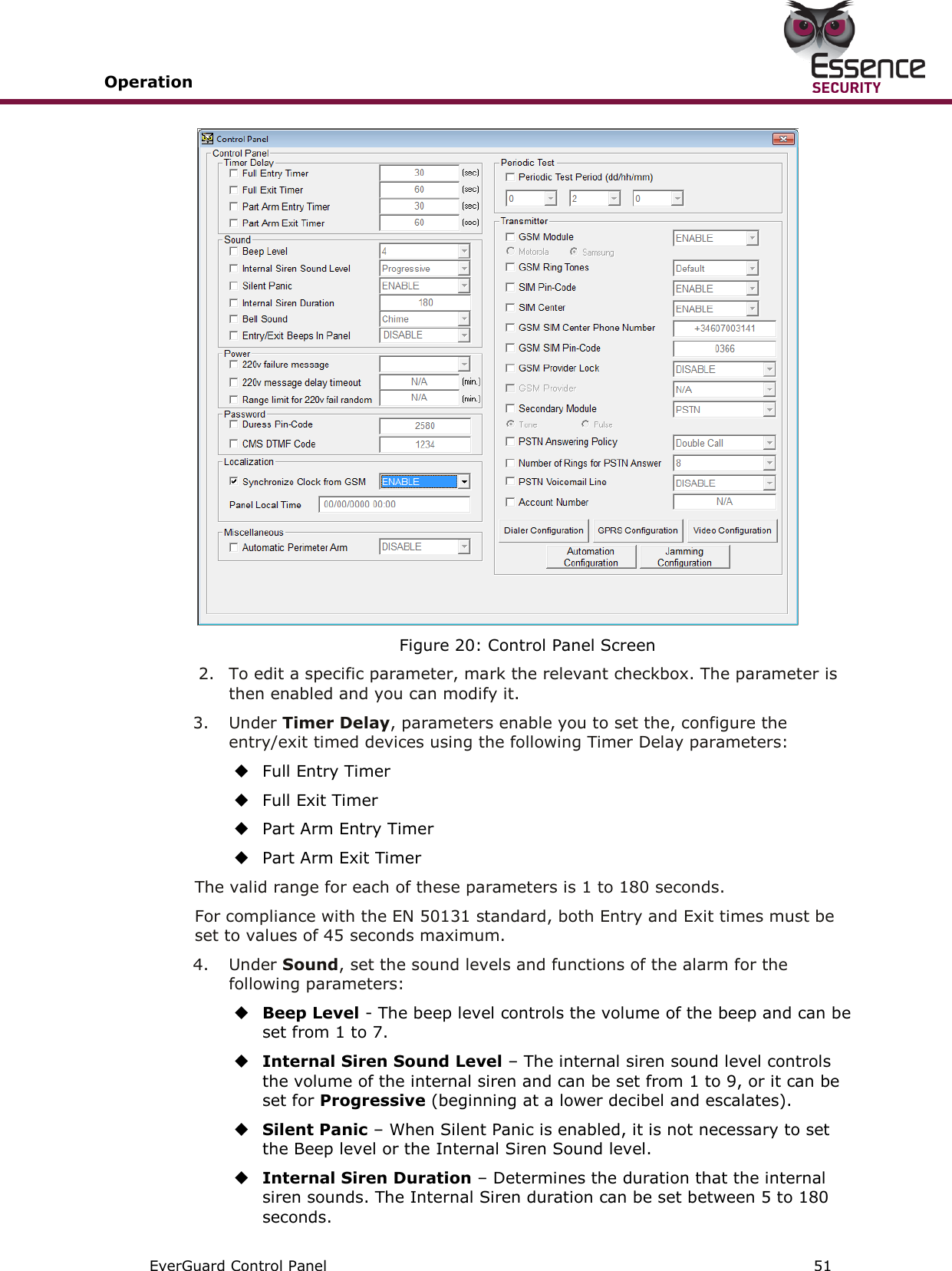 Operation       EverGuard Control Panel  51   Figure 20: Control Panel Screen  2.  To edit a specific parameter, mark the relevant checkbox. The parameter is then enabled and you can modify it. 3.  Under Timer Delay, parameters enable you to set the, configure the entry/exit timed devices using the following Timer Delay parameters:  Full Entry Timer  Full Exit Timer  Part Arm Entry Timer  Part Arm Exit Timer The valid range for each of these parameters is 1 to 180 seconds. For compliance with the EN 50131 standard, both Entry and Exit times must be set to values of 45 seconds maximum. 4.  Under Sound, set the sound levels and functions of the alarm for the following parameters:  Beep Level - The beep level controls the volume of the beep and can be set from 1 to 7.  Internal Siren Sound Level – The internal siren sound level controls the volume of the internal siren and can be set from 1 to 9, or it can be set for Progressive (beginning at a lower decibel and escalates).  Silent Panic – When Silent Panic is enabled, it is not necessary to set the Beep level or the Internal Siren Sound level.  Internal Siren Duration – Determines the duration that the internal siren sounds. The Internal Siren duration can be set between 5 to 180 seconds. 