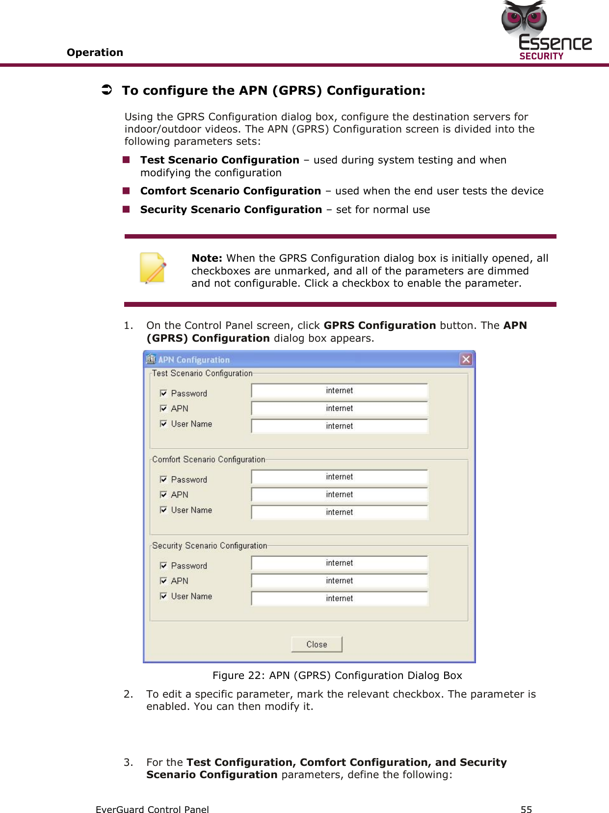 Operation       EverGuard Control Panel  55   To configure the APN (GPRS) Configuration: Using the GPRS Configuration dialog box, configure the destination servers for indoor/outdoor videos. The APN (GPRS) Configuration screen is divided into the following parameters sets:  Test Scenario Configuration – used during system testing and when modifying the configuration  Comfort Scenario Configuration – used when the end user tests the device  Security Scenario Configuration – set for normal use   Note: When the GPRS Configuration dialog box is initially opened, all checkboxes are unmarked, and all of the parameters are dimmed and not configurable. Click a checkbox to enable the parameter.  1.  On the Control Panel screen, click GPRS Configuration button. The APN (GPRS) Configuration dialog box appears.  Figure 22: APN (GPRS) Configuration Dialog Box 2.  To edit a specific parameter, mark the relevant checkbox. The parameter is enabled. You can then modify it.   3.  For the Test Configuration, Comfort Configuration, and Security Scenario Configuration parameters, define the following: 