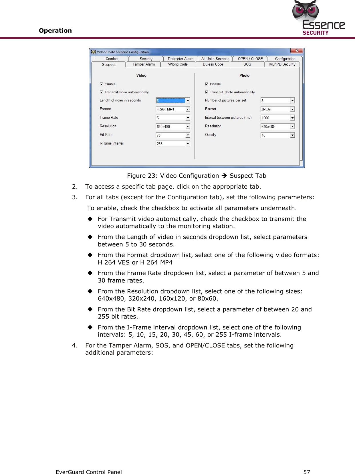 Operation       EverGuard Control Panel  57   Figure 23: Video Configuration  Suspect Tab 2.  To access a specific tab page, click on the appropriate tab. 3.  For all tabs (except for the Configuration tab), set the following parameters: To enable, check the checkbox to activate all parameters underneath.  For Transmit video automatically, check the checkbox to transmit the video automatically to the monitoring station.  From the Length of video in seconds dropdown list, select parameters between 5 to 30 seconds.  From the Format dropdown list, select one of the following video formats: H 264 VES or H 264 MP4  From the Frame Rate dropdown list, select a parameter of between 5 and 30 frame rates.  From the Resolution dropdown list, select one of the following sizes: 640x480, 320x240, 160x120, or 80x60.  From the Bit Rate dropdown list, select a parameter of between 20 and 255 bit rates.  From the I-Frame interval dropdown list, select one of the following intervals: 5, 10, 15, 20, 30, 45, 60, or 255 I-frame intervals. 4.  For the Tamper Alarm, SOS, and OPEN/CLOSE tabs, set the following additional parameters: 