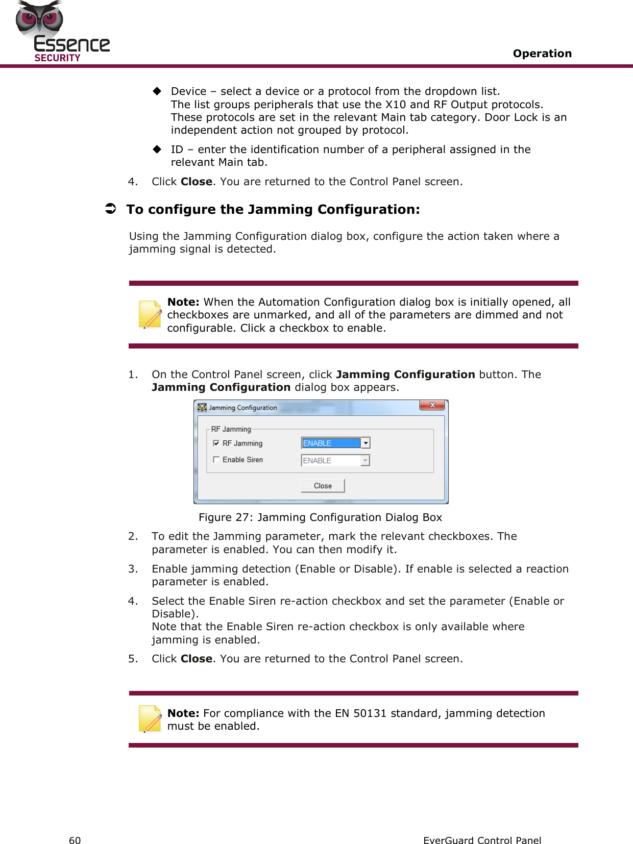   Operation   60   EverGuard Control Panel   Device – select a device or a protocol from the dropdown list.  The list groups peripherals that use the X10 and RF Output protocols. These protocols are set in the relevant Main tab category. Door Lock is an independent action not grouped by protocol.  ID – enter the identification number of a peripheral assigned in the relevant Main tab. 4.  Click Close. You are returned to the Control Panel screen.  To configure the Jamming Configuration: Using the Jamming Configuration dialog box, configure the action taken where a jamming signal is detected.   Note: When the Automation Configuration dialog box is initially opened, all checkboxes are unmarked, and all of the parameters are dimmed and not configurable. Click a checkbox to enable.  1.  On the Control Panel screen, click Jamming Configuration button. The Jamming Configuration dialog box appears.  Figure 27: Jamming Configuration Dialog Box 2.  To edit the Jamming parameter, mark the relevant checkboxes. The parameter is enabled. You can then modify it. 3.  Enable jamming detection (Enable or Disable). If enable is selected a reaction parameter is enabled. 4.  Select the Enable Siren re-action checkbox and set the parameter (Enable or Disable).  Note that the Enable Siren re-action checkbox is only available where jamming is enabled. 5.  Click Close. You are returned to the Control Panel screen.   Note: For compliance with the EN 50131 standard, jamming detection must be enabled.     