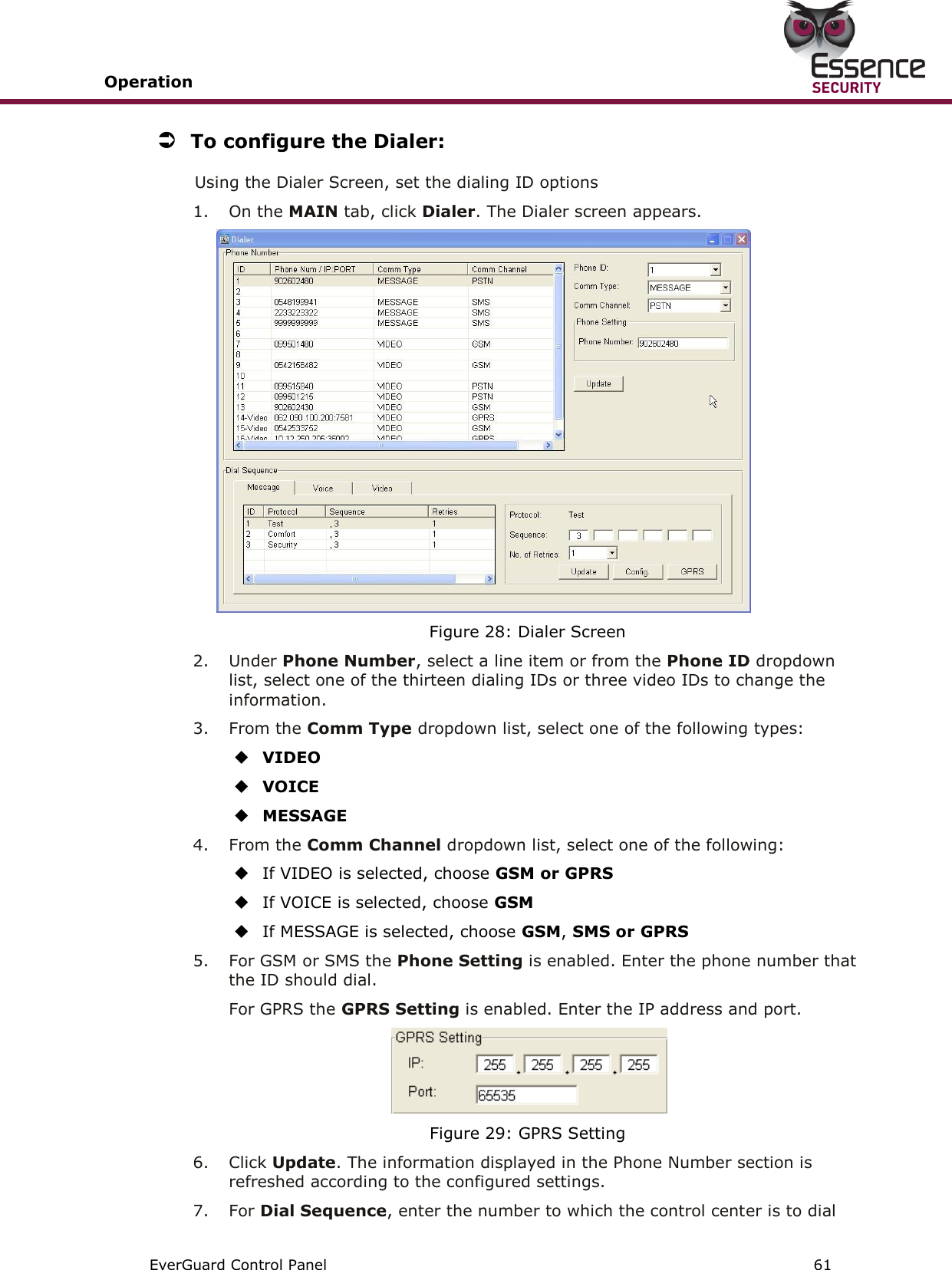 Operation       EverGuard Control Panel  61   To configure the Dialer: Using the Dialer Screen, set the dialing ID options  1.  On the MAIN tab, click Dialer. The Dialer screen appears.  Figure 28: Dialer Screen 2.  Under Phone Number, select a line item or from the Phone ID dropdown list, select one of the thirteen dialing IDs or three video IDs to change the information. 3.  From the Comm Type dropdown list, select one of the following types:  VIDEO  VOICE  MESSAGE 4.  From the Comm Channel dropdown list, select one of the following:  If VIDEO is selected, choose GSM or GPRS  If VOICE is selected, choose GSM  If MESSAGE is selected, choose GSM, SMS or GPRS 5.  For GSM or SMS the Phone Setting is enabled. Enter the phone number that the ID should dial. For GPRS the GPRS Setting is enabled. Enter the IP address and port.  Figure 29: GPRS Setting 6.  Click Update. The information displayed in the Phone Number section is refreshed according to the configured settings. 7.  For Dial Sequence, enter the number to which the control center is to dial 