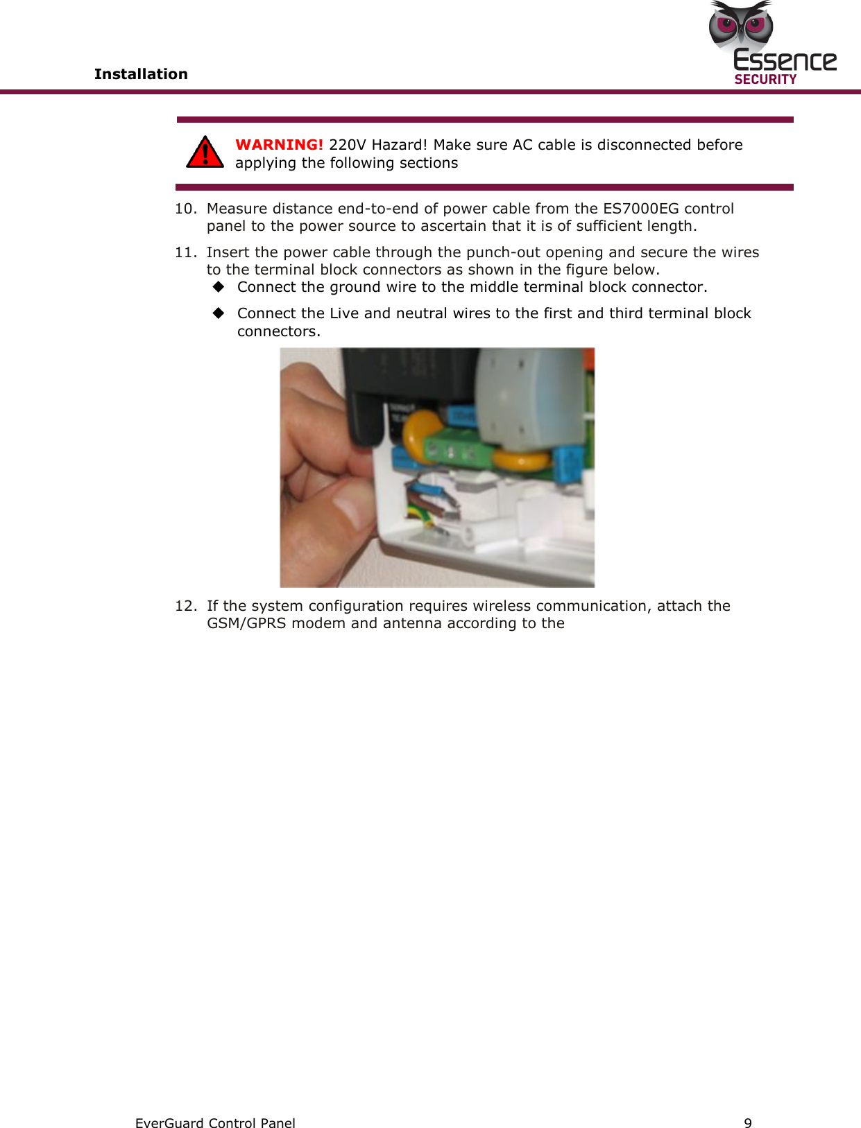 Installation       EverGuard Control Panel  9   WARNING! 220V Hazard! Make sure AC cable is disconnected before applying the following sections  10.  Measure distance end-to-end of power cable from the ES7000EG control panel to the power source to ascertain that it is of sufficient length. 11.  Insert the power cable through the punch-out opening and secure the wires to the terminal block connectors as shown in the figure below.  Connect the ground wire to the middle terminal block connector.  Connect the Live and neutral wires to the first and third terminal block connectors.  12.  If the system configuration requires wireless communication, attach the GSM/GPRS modem and antenna according to the    
