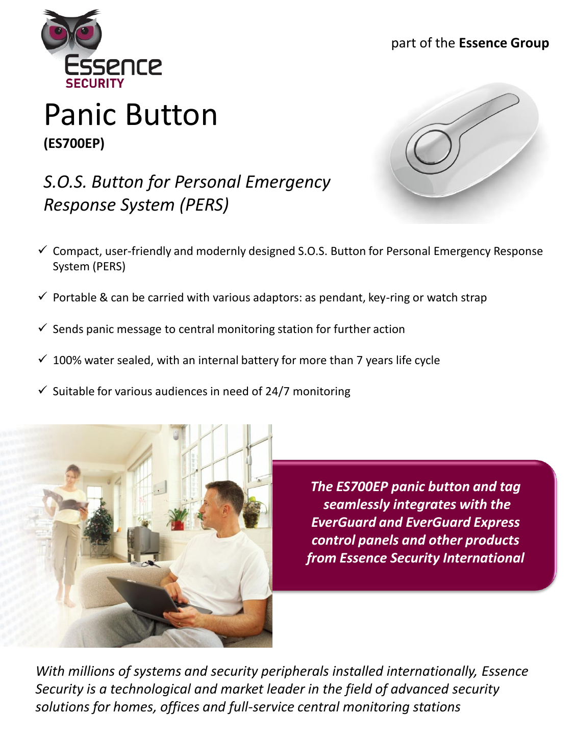   Panic Button (ES700EP)  S.O.S. Button for Personal Emergency Response System (PERS) Compact, user-friendly and modernly designed S.O.S. Button for Personal Emergency Response System (PERS) Portable &amp; can be carried with various adaptors: as pendant, key-ring or watch strap Sends panic message to central monitoring station for further action  100% water sealed, with an internal battery for more than 7 years life cycle Suitable for various audiences in need of 24/7 monitoring With millions of systems and security peripherals installed internationally, Essence Security is a technological and market leader in the field of advanced security solutions for homes, offices and full-service central monitoring stations The ES700EP panic button and tag  seamlessly integrates with the EverGuard and EverGuard Express control panels and other products from Essence Security International part of the Essence Group 