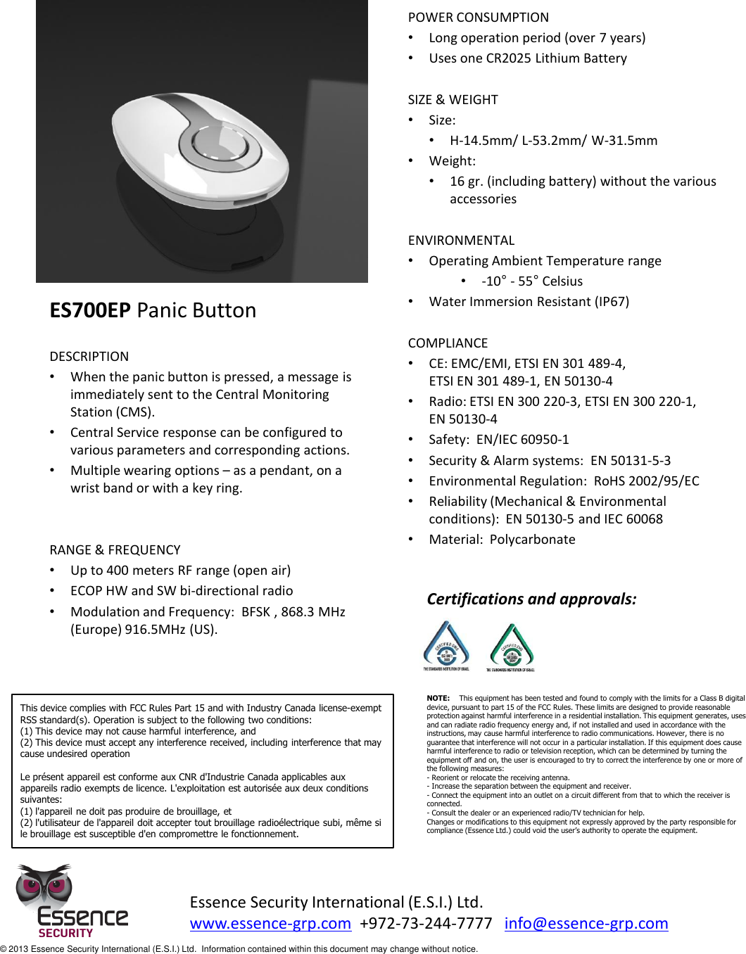               ES700EP Panic Button  DESCRIPTION •When the panic button is pressed, a message is immediately sent to the Central Monitoring Station (CMS).   •Central Service response can be configured to various parameters and corresponding actions. •Multiple wearing options – as a pendant, on a wrist band or with a key ring.   RANGE &amp; FREQUENCY •Up to 400 meters RF range (open air) •ECOP HW and SW bi-directional radio •Modulation and Frequency:  BFSK , 868.3 MHz (Europe) 916.5MHz (US).        POWER CONSUMPTION •Long operation period (over 7 years)  •Uses one CR2025 Lithium Battery   SIZE &amp; WEIGHT •Size: •H-14.5mm/ L-53.2mm/ W-31.5mm •Weight: •16 gr. (including battery) without the various accessories  ENVIRONMENTAL •Operating Ambient Temperature range   •-10° - 55° Celsius •Water Immersion Resistant (IP67)  COMPLIANCE •CE: EMC/EMI, ETSI EN 301 489-4,  ETSI EN 301 489-1, EN 50130-4  •Radio: ETSI EN 300 220-3, ETSI EN 300 220-1,  EN 50130-4  •Safety:  EN/IEC 60950-1 •Security &amp; Alarm systems:  EN 50131-5-3  •Environmental Regulation:  RoHS 2002/95/EC •Reliability (Mechanical &amp; Environmental conditions):  EN 50130-5 and IEC 60068 •Material:  Polycarbonate  Essence Security International (E.S.I.) Ltd. www.essence-grp.com  +972-73-244-7777   info@essence-grp.com   © 2013 Essence Security International (E.S.I.) Ltd.  Information contained within this document may change without notice. Certifications and approvals: This device complies with FCC Rules Part 15 and with Industry Canada license-exempt RSS standard(s). Operation is subject to the following two conditions: (1) This device may not cause harmful interference, and (2) This device must accept any interference received, including interference that may cause undesired operation  Le présent appareil est conforme aux CNR d&apos;Industrie Canada applicables aux appareils radio exempts de licence. L&apos;exploitation est autorisée aux deux conditions suivantes: (1) l&apos;appareil ne doit pas produire de brouillage, et (2) l&apos;utilisateur de l&apos;appareil doit accepter tout brouillage radioélectrique subi, même si le brouillage est susceptible d&apos;en compromettre le fonctionnement. NOTE:    This equipment has been tested and found to comply with the limits for a Class B digital device, pursuant to part 15 of the FCC Rules. These limits are designed to provide reasonable protection against harmful interference in a residential installation. This equipment generates, uses and can radiate radio frequency energy and, if not installed and used in accordance with the instructions, may cause harmful interference to radio communications. However, there is no guarantee that interference will not occur in a particular installation. If this equipment does cause harmful interference to radio or television reception, which can be determined by turning the equipment off and on, the user is encouraged to try to correct the interference by one or more of the following measures:  - Reorient or relocate the receiving antenna. - Increase the separation between the equipment and receiver. - Connect the equipment into an outlet on a circuit different from that to which the receiver is connected. - Consult the dealer or an experienced radio/TV technician for help. Changes or modifications to this equipment not expressly approved by the party responsible for compliance (Essence Ltd.) could void the user’s authority to operate the equipment. 