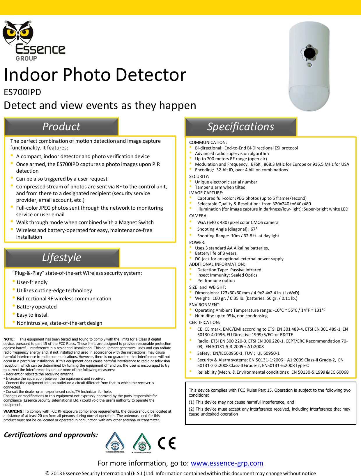 For more information, go to: www.essence-grp.com© 2013 Essence Security International (E.S.I.) Ltd. Information contained within this document may change without noticeIndoor Photo DetectorES700IPDDetect and view events as they happen11LifestyleProduct SpecificationsThe perfect combination of motion detection and image capture functionality. It features:•A compact, indoor detector and photo verification device•Once armed, the ES700IPD captures a photo images upon PIR detection•Can be also triggered by a user request•Compressed stream of photos are sent via RF to the control unit, and from there to a designated recipient (security service provider, email account, etc.)•Full-color JPEG photos sent through the network to monitoring service or user email•Walk through mode when combined with a Magnet Switch•Wireless and battery-operated for easy, maintenance-free installation“Plug-&amp;-Play” state-of-the-art Wireless security system:•User-friendly•Utilizes cutting-edge technology•Bidirectional RF wireless communication•Battery operated•Easy to install•Nonintrusive, state-of-the-art designCOMMUNICATION:•Bi-directional:  End-to-End Bi-Directional ESI protocol•Advanced radio supervision algorithm•Up to 700 meters RF range (open air)•Modulation and Frequency:  BFSK , 868.3 MHz for Europe or 916.5 MHz for USA•Encoding:  32-bit ID, over 4 billion combinationsSECURITY:•Unique electronic serial number•Tamper alarm when tiltedIMAGE CAPTURE:•Captured full-color JPEG photos (up to 5 frames/second)•Selectable Quality &amp; Resolution:  from 320x240 to640x480•Illumination (for image capture in darkness/low-light): Super-bright white LEDCAMERA:•VGA (640 x 480) pixel color CMOS camera•Shooting Angle (diagonal):  67°•Shooting Range:  10m / 32.8 ft. at daylightPOWER:•Uses 3 standard AA Alkaline batteries,•Battery life of 3 years•DC-jack for an optional external power supplyADDITIONAL INFORMATION:•Detection Type:  Passive Infrared •Insect Immunity: Sealed Optics•Pet Immune optionSIZE  and  WEIGHT: •Dimensions: 123x60x60 mm / 4.9x2.4x2.4 In. (LxWxD) •Weight:  160 gr. / 0.35 lb. (batteries: 50 gr. / 0.11 lb.) ENVIRONMENT:•Operating Ambient Temperature range: -10°C ~ 55°C / 14°F ~ 131°F •Humidity: up to 95%, non condensing CERTIFICATION:•CE: CE mark, EMC/EMI according to ETSI EN 301 489-4, ETSI EN 301 489-1, EN 50130-4:1996, EU Directive 1999/5/EC for R&amp;TTE •Radio: ETSI EN 300 220-3, ETSI EN 300 220-1, CEPT/ERC Recommendation 70-03,  EN 50131-5-3:2005 + A1:2008 •Safety:  EN/IEC60950-1, TUV :  UL 60950-1•Security &amp; Alarm systems: EN 50131-1:2006 + A1:2009 Class-II Grade-2,  EN 50131-2-2:2008 Class-II Grade-2, EN50131-6:2008 Type-C•Reliability (Mech. &amp; Environmental conditions):  EN 50130-5:1999 &amp;IEC 60068Certifications and approvals:NOTE: This equipment has been tested and found to comply with the limits for a Class B digital device, pursuant to part 15 of the FCC Rules. These limits are designed to provide reasonable protection against harmful interference in a residential installation. This equipment generates, uses and can radiate radio frequency energy and, if not installed and used in accordance with the instructions, may cause harmful interference to radio communications. However, there is no guarantee that interference will not occur in a particular installation. If this equipment does cause harmful interference to radio or television reception, which can be determined by turning the equipment off and on, the user is encouraged to try to correct the interference by one or more of the following measures: - Reorient or relocate the receiving antenna.- Increase the separation between the equipment and receiver.- Connect the equipment into an outlet on a circuit different from that to which the receiver is connected.- Consult the dealer or an experienced radio/TV technician for help.Changes or modifications to this equipment not expressly approved by the party responsible for compliance (Essence Security International Ltd.) could void the user’s authority to operate the equipment.WARNING! To comply with FCC RF exposure compliance requirements, the device should be located at a distance of at least 20 cm from all persons during normal operation. The antennas used for this product must not be co-located or operated in conjunction with any other antenna or transmitter.This device complies with FCC Rules Part 15. Operation is subject to the following twoconditions:(1) This device may not cause harmful interference, and(2) This device must accept any interference received, including interference that maycause undesired operation