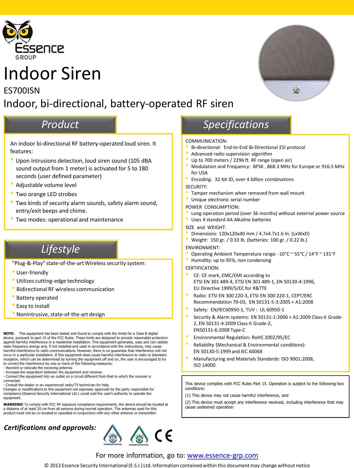 For more information, go to: www.essence-grp.com© 2013 Essence Security International (E.S.I.) Ltd. Information contained within this document may change without noticeIndoor SirenES700ISNIndoor, bi-directional, battery-operated RF siren11LifestyleProduct SpecificationsAn indoor bi-directional RF battery-operated loud siren. It features:•Upon Intrusions detection, loud siren sound (105 dBAsound output from 1 meter) is activated for 5 to 180 seconds (user defined parameter)•Adjustable volume level•Two orange LED strobes•Two kinds of security alarm sounds, safety alarm sound, entry/exit beeps and chime.•Two modes: operational and maintenance “Plug-&amp;-Play” state-of-the-art Wireless security system:•User-friendly•Utilizes cutting-edge technology•Bidirectional RF wireless communication•Battery operated•Easy to install•Nonintrusive, state-of-the-art designCOMMUNICATION:•Bi-directional:  End-to-End Bi-Directional ESI protocol•Advanced radio supervision algorithm•Up to 700 meters / 2296 ft. RF range (open air)•Modulation and Frequency:  BFSK , 868.3 MHz for Europe or 916.5 MHz for USA•Encoding:  32-bit ID, over 4 billion combinationsSECURITY:•Tamper mechanism when removed from wall mount•Unique electronic serial numberPOWER  CONSUMPTION:•Long operation period (over 36 months) without external power source•Uses 4 standard AA Alkaline batteriesSIZE  and  WEIGHT: •Dimensions: 120x120x40 mm / 4.7x4.7x1.6 In. (LxWxD) •Weight:  150 gr. / 0.33 lb. (batteries: 100 gr. / 0.22 lb.) ENVIRONMENT:•Operating Ambient Temperature range: -10°C ~ 55°C / 14°F ~ 131°F •Humidity: up to 95%, non condensing CERTIFICATION:•CE: CE mark, EMC/EMI according to ETSI EN 301 489-4, ETSI EN 301 489-1, EN 50130-4:1996,EU Directive 1999/5/EC for R&amp;TTE •Radio: ETSI EN 300 220-3, ETSI EN 300 220-1, CEPT/ERC Recommendation 70-03,  EN 50131-5-3:2005 + A1:2008 •Safety:  EN/IEC60950-1, TUV :  UL 60950-1 •Security &amp; Alarm systems: EN 50131-1:2006 + A1:2009 Class-II Grade-2, EN 50131-4:2009 Class-II Grade-2, EN50131-6:2008 Type-C•Environmental Regulation: RoHS 2002/95/EC•Reliability (Mechanical &amp; Environmental conditions):  EN 50130-5:1999 and IEC 60068•Manufacturing and Materials Standards: ISO 9001:2008, ISO 14000Certifications and approvals:NOTE: This equipment has been tested and found to comply with the limits for a Class B digital device, pursuant to part 15 of the FCC Rules. These limits are designed to provide reasonable protection against harmful interference in a residential installation. This equipment generates, uses and can radiate radio frequency energy and, if not installed and used in accordance with the instructions, may cause harmful interference to radio communications. However, there is no guarantee that interference will not occur in a particular installation. If this equipment does cause harmful interference to radio or television reception, which can be determined by turning the equipment off and on, the user is encouraged to try to correct the interference by one or more of the following measures: - Reorient or relocate the receiving antenna.- Increase the separation between the equipment and receiver.- Connect the equipment into an outlet on a circuit different from that to which the receiver is connected.- Consult the dealer or an experienced radio/TV technician for help.Changes or modifications to this equipment not expressly approved by the party responsible for compliance (Essence Security International Ltd.) could void the user’s authority to operate the equipment.WARNING! To comply with FCC RF exposure compliance requirements, the device should be located at a distance of at least 20 cm from all persons during normal operation. The antennas used for this product must not be co-located or operated in conjunction with any other antenna or transmitter.This device complies with FCC Rules Part 15. Operation is subject to the following twoconditions:(1) This device may not cause harmful interference, and(2) This device must accept any interference received, including interference that maycause undesired operation
