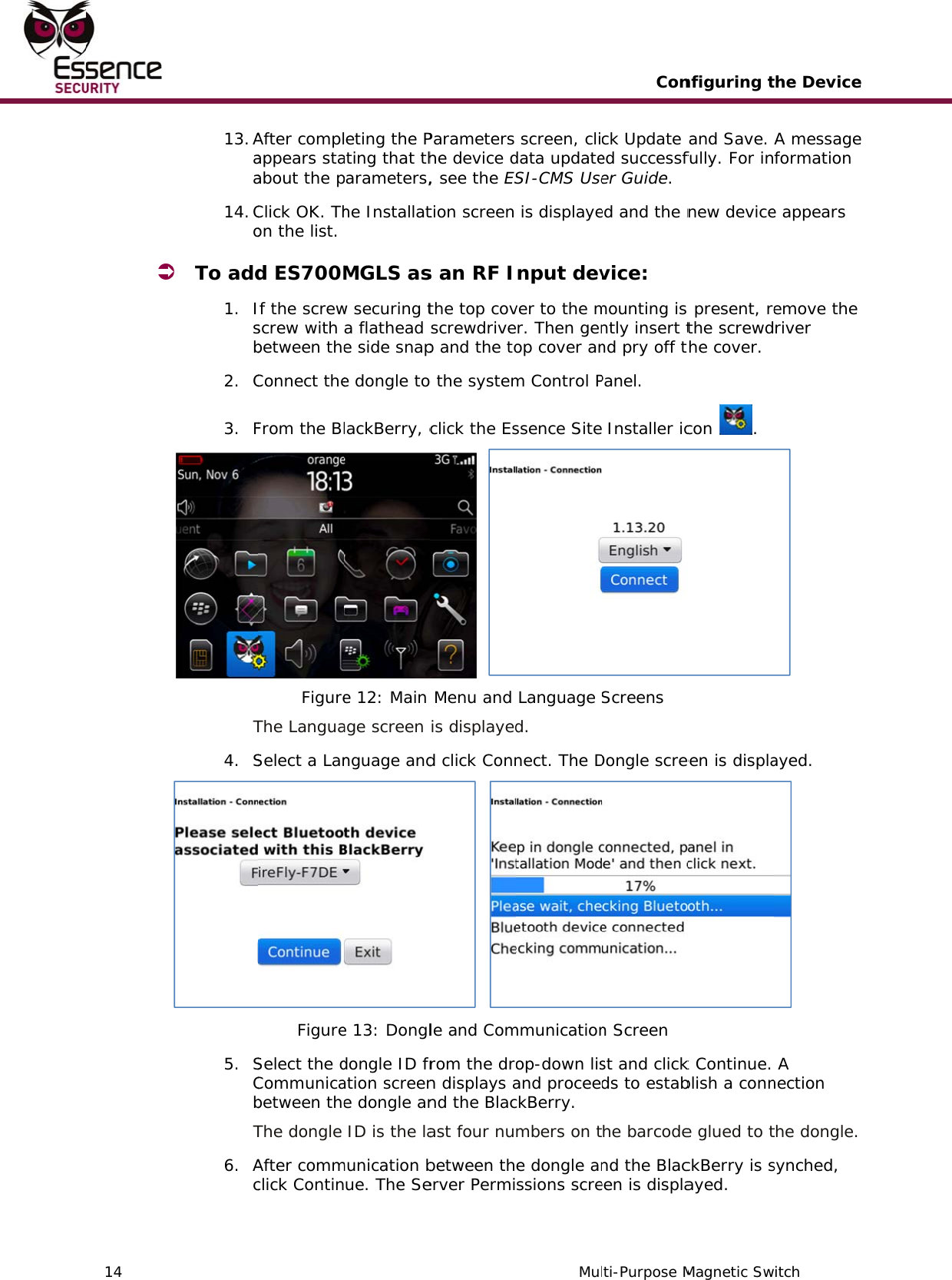    14   13. Aaa14. Co To add1. Isb2. C3. FT4. S5. SCbT6. AcAfter complappears staabout the pClick OK. Thon the list. d ES700MIf the screwscrew with between theConnect theFrom the BlFigureThe LanguaSelect a LanFigureSelect the dCommunicabetween theThe dongle After commclick Contin eting the Pating that thparameters,he InstallatMGLS asw securing ta flathead e side snape dongle tolackBerry, ce 12: Main age screen nguage ande 13: Dongldongle ID fration screene dongle an ID is the lamunication bue. The SeParameters he device d, see the EStion screen s an RF Ithe top covscrewdrivep and the too the systemclick the Es   Menu and is displayedd click Conn  le and Comrom the dron displays and the Blacast four nubetween therver PermiMul screen, clidata updateSI-CMS Use is displayenput devver to the mr. Then genop cover anm Control Pssence Site Language d. nect. The Dmmunicationop-down lisand proceedckBerry. mbers on te dongle anssions screConti-Purpose Mck Update ed successfer Guide. ed and the nvice: mounting is ntly insert tnd pry off tPanel.   Installer icScreens Dongle scren Screen st and clickds to estabhe barcodend the Blaceen is displanfiguring tMagnetic Swand Save. fully. For innew device present, rethe screwdhe cover. con . een is displak Continue. blish a conne glued to tckBerry is sayed. the Deviceitch A messageformation e appears emove the river  ayed.   A nection the dongle. synched, e e   