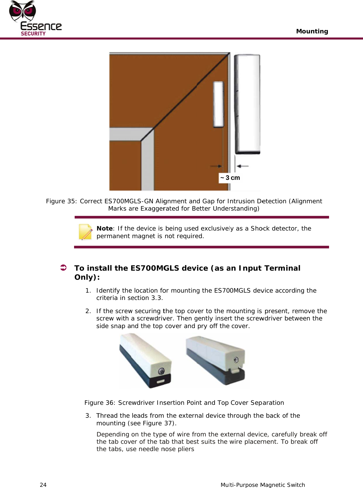    24   Figure  35: Correc Np  To insOnly):1. Ic2. IssFigur3. TmDttct ES700MGMarks aNote: If thepermanent stall the : Identify thecriteria in seIf the screwscrew with side snap are 36: ScreThread the mounting (sDepending the tab covthe tabs, us GLS-GN Aligare Exaggere device is  magnet is ES700MGe location foection  3.3. w securing ta screwdrivnd the top ewdriver Insleads fromsee Figure on the typeer of the tase needle ngnment anrated for Be being used not requireGLS devor mounting the top covver. Then g cover and sertion Poin the extern37).  e of wire frab that besnose pliers  Mul~ 3 d Gap for Ietter Underd exclusiveled. ice (as ag the ES70ver to the mgently inser pry off thent and Top nal device tom the extt suits the  ti-Purpose Mcm ntrusion Derstanding) ly as a Shoan Input 0MGLS devmounting is rt the screw cover.    Cover Sephrough theternal devicwire placemMagnetic Sw etection (Aock detecto Terminavice accord present, rewdriver betwaration e back of thce, carefullyment. To brMountingitch Alignment r, the al ing the emove the ween the he y break off reak off    