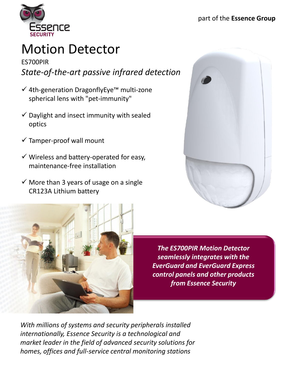 Motion Detector ES700PIR State-of-the-art passive infrared detection 4th-generation DragonflyEye™ multi-zone spherical lens with &quot;pet-immunity&quot; Daylight and insect immunity with sealed optics Tamper-proof wall mount  Wireless and battery-operated for easy, maintenance-free installation More than 3 years of usage on a single CR123A Lithium battery   With millions of systems and security peripherals installed internationally, Essence Security is a technological and market leader in the field of advanced security solutions for homes, offices and full-service central monitoring stations The ES700PIR Motion Detector  seamlessly integrates with the EverGuard and EverGuard Express control panels and other products from Essence Security part of the Essence Group 