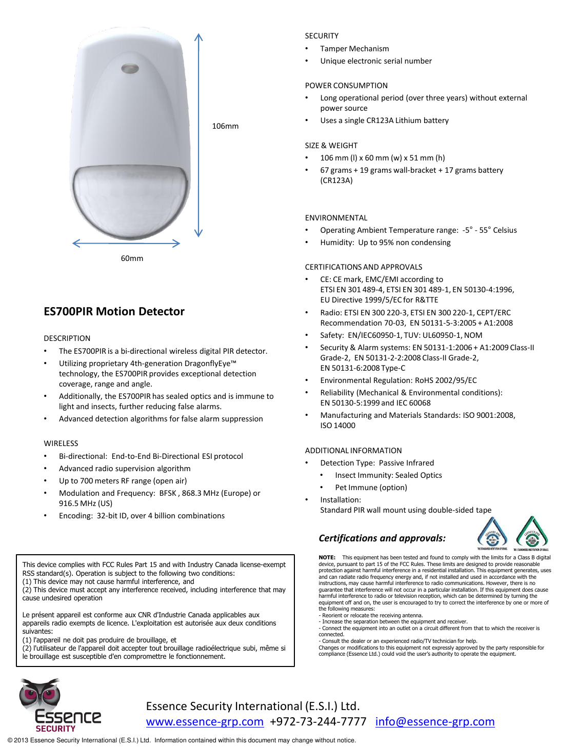                       ES700PIR Motion Detector  DESCRIPTION •The ES700PIR is a bi-directional wireless digital PIR detector.  •Utilizing proprietary 4th-generation DragonflyEye™ technology, the ES700PIR provides exceptional detection coverage, range and angle.  •Additionally, the ES700PIR has sealed optics and is immune to light and insects, further reducing false alarms. •Advanced detection algorithms for false alarm suppression   WIRELESS •Bi-directional:  End-to-End Bi-Directional ESI protocol •Advanced radio supervision algorithm •Up to 700 meters RF range (open air) •Modulation and Frequency:  BFSK , 868.3 MHz (Europe) or 916.5 MHz (US) •Encoding:  32-bit ID, over 4 billion combinations  SECURITY •Tamper Mechanism •Unique electronic serial number  POWER CONSUMPTION •Long operational period (over three years) without external power source •Uses a single CR123A Lithium battery  SIZE &amp; WEIGHT •106 mm (l) x 60 mm (w) x 51 mm (h) •67 grams + 19 grams wall-bracket + 17 grams battery (CR123A)   ENVIRONMENTAL •Operating Ambient Temperature range:  -5° - 55° Celsius •Humidity:  Up to 95% non condensing  CERTIFICATIONS AND APPROVALS •CE: CE mark, EMC/EMI according to  ETSI EN 301 489-4, ETSI EN 301 489-1, EN 50130-4:1996, EU Directive 1999/5/EC for R&amp;TTE  •Radio: ETSI EN 300 220-3, ETSI EN 300 220-1, CEPT/ERC Recommendation 70-03,  EN 50131-5-3:2005 + A1:2008  •Safety:  EN/IEC60950-1, TUV: UL60950-1, NOM •Security &amp; Alarm systems: EN 50131-1:2006 + A1:2009 Class-II Grade-2,  EN 50131-2-2:2008 Class-II Grade-2,  EN 50131-6:2008 Type-C •Environmental Regulation: RoHS 2002/95/EC •Reliability (Mechanical &amp; Environmental conditions):   EN 50130-5:1999 and IEC 60068 •Manufacturing and Materials Standards: ISO 9001:2008,  ISO 14000  ADDITIONAL INFORMATION •Detection Type:  Passive Infrared  •Insect Immunity: Sealed Optics •Pet Immune (option) •Installation:   Standard PIR wall mount using double-sided tape  106mm 60mm Essence Security International (E.S.I.) Ltd. www.essence-grp.com  +972-73-244-7777   info@essence-grp.com   © 2013 Essence Security International (E.S.I.) Ltd.  Information contained within this document may change without notice. Certifications and approvals: This device complies with FCC Rules Part 15 and with Industry Canada license-exempt RSS standard(s). Operation is subject to the following two conditions: (1) This device may not cause harmful interference, and (2) This device must accept any interference received, including interference that may cause undesired operation  Le présent appareil est conforme aux CNR d&apos;Industrie Canada applicables aux appareils radio exempts de licence. L&apos;exploitation est autorisée aux deux conditions suivantes: (1) l&apos;appareil ne doit pas produire de brouillage, et (2) l&apos;utilisateur de l&apos;appareil doit accepter tout brouillage radioélectrique subi, même si le brouillage est susceptible d&apos;en compromettre le fonctionnement. NOTE:    This equipment has been tested and found to comply with the limits for a Class B digital device, pursuant to part 15 of the FCC Rules. These limits are designed to provide reasonable protection against harmful interference in a residential installation. This equipment generates, uses and can radiate radio frequency energy and, if not installed and used in accordance with the instructions, may cause harmful interference to radio communications. However, there is no guarantee that interference will not occur in a particular installation. If this equipment does cause harmful interference to radio or television reception, which can be determined by turning the equipment off and on, the user is encouraged to try to correct the interference by one or more of the following measures:  - Reorient or relocate the receiving antenna. - Increase the separation between the equipment and receiver. - Connect the equipment into an outlet on a circuit different from that to which the receiver is connected. - Consult the dealer or an experienced radio/TV technician for help. Changes or modifications to this equipment not expressly approved by the party responsible for compliance (Essence Ltd.) could void the user’s authority to operate the equipment. 