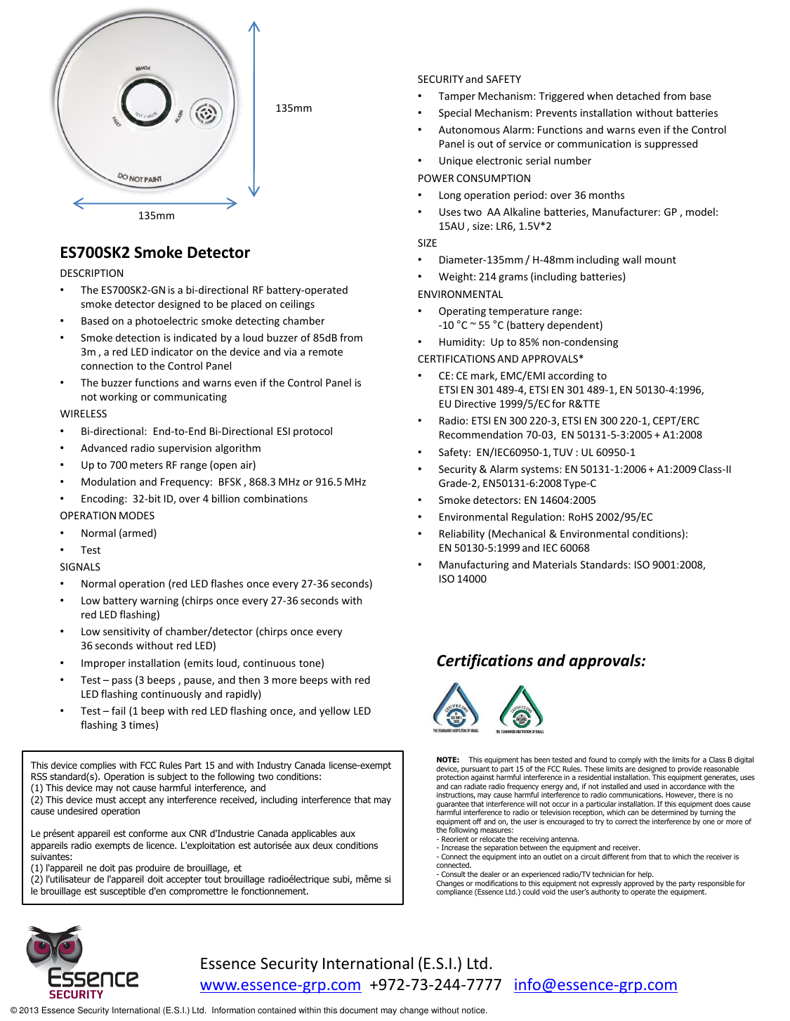             ES700SK2 Smoke Detector DESCRIPTION •The ES700SK2-GN is a bi-directional RF battery-operated smoke detector designed to be placed on ceilings •Based on a photoelectric smoke detecting chamber •Smoke detection is indicated by a loud buzzer of 85dB from 3m , a red LED indicator on the device and via a remote connection to the Control Panel •The buzzer functions and warns even if the Control Panel is not working or communicating WIRELESS •Bi-directional:  End-to-End Bi-Directional ESI protocol •Advanced radio supervision algorithm •Up to 700 meters RF range (open air) •Modulation and Frequency:  BFSK , 868.3 MHz or 916.5 MHz •Encoding:  32-bit ID, over 4 billion combinations OPERATION MODES •Normal (armed) •Test  SIGNALS •Normal operation (red LED flashes once every 27-36 seconds) •Low battery warning (chirps once every 27-36 seconds with red LED flashing) •Low sensitivity of chamber/detector (chirps once every  36 seconds without red LED) •Improper installation (emits loud, continuous tone) •Test – pass (3 beeps , pause, and then 3 more beeps with red LED flashing continuously and rapidly) •Test – fail (1 beep with red LED flashing once, and yellow LED flashing 3 times)        SECURITY and SAFETY •Tamper Mechanism: Triggered when detached from base •Special Mechanism: Prevents installation without batteries •Autonomous Alarm: Functions and warns even if the Control Panel is out of service or communication is suppressed •Unique electronic serial number POWER CONSUMPTION •Long operation period: over 36 months •Uses two  AA Alkaline batteries, Manufacturer: GP , model: 15AU , size: LR6, 1.5V*2 SIZE •Diameter-135mm / H-48mm including wall mount •Weight: 214 grams (including batteries) ENVIRONMENTAL •Operating temperature range: -10 °C ~ 55 °C (battery dependent) •Humidity:  Up to 85% non-condensing CERTIFICATIONS AND APPROVALS* •CE: CE mark, EMC/EMI according to  ETSI EN 301 489-4, ETSI EN 301 489-1, EN 50130-4:1996, EU Directive 1999/5/EC for R&amp;TTE  •Radio: ETSI EN 300 220-3, ETSI EN 300 220-1, CEPT/ERC Recommendation 70-03,  EN 50131-5-3:2005 + A1:2008  •Safety:  EN/IEC60950-1, TUV : UL 60950-1 •Security &amp; Alarm systems: EN 50131-1:2006 + A1:2009 Class-II Grade-2, EN50131-6:2008 Type-C •Smoke detectors: EN 14604:2005 •Environmental Regulation: RoHS 2002/95/EC •Reliability (Mechanical &amp; Environmental conditions):   EN 50130-5:1999 and IEC 60068 •Manufacturing and Materials Standards: ISO 9001:2008,  ISO 14000  135mm 135mm Essence Security International (E.S.I.) Ltd. www.essence-grp.com  +972-73-244-7777   info@essence-grp.com   © 2013 Essence Security International (E.S.I.) Ltd.  Information contained within this document may change without notice. Certifications and approvals: This device complies with FCC Rules Part 15 and with Industry Canada license-exempt RSS standard(s). Operation is subject to the following two conditions: (1) This device may not cause harmful interference, and (2) This device must accept any interference received, including interference that may cause undesired operation  Le présent appareil est conforme aux CNR d&apos;Industrie Canada applicables aux appareils radio exempts de licence. L&apos;exploitation est autorisée aux deux conditions suivantes: (1) l&apos;appareil ne doit pas produire de brouillage, et (2) l&apos;utilisateur de l&apos;appareil doit accepter tout brouillage radioélectrique subi, même si le brouillage est susceptible d&apos;en compromettre le fonctionnement. NOTE:    This equipment has been tested and found to comply with the limits for a Class B digital device, pursuant to part 15 of the FCC Rules. These limits are designed to provide reasonable protection against harmful interference in a residential installation. This equipment generates, uses and can radiate radio frequency energy and, if not installed and used in accordance with the instructions, may cause harmful interference to radio communications. However, there is no guarantee that interference will not occur in a particular installation. If this equipment does cause harmful interference to radio or television reception, which can be determined by turning the equipment off and on, the user is encouraged to try to correct the interference by one or more of the following measures:  - Reorient or relocate the receiving antenna. - Increase the separation between the equipment and receiver. - Connect the equipment into an outlet on a circuit different from that to which the receiver is connected. - Consult the dealer or an experienced radio/TV technician for help. Changes or modifications to this equipment not expressly approved by the party responsible for compliance (Essence Ltd.) could void the user’s authority to operate the equipment. 