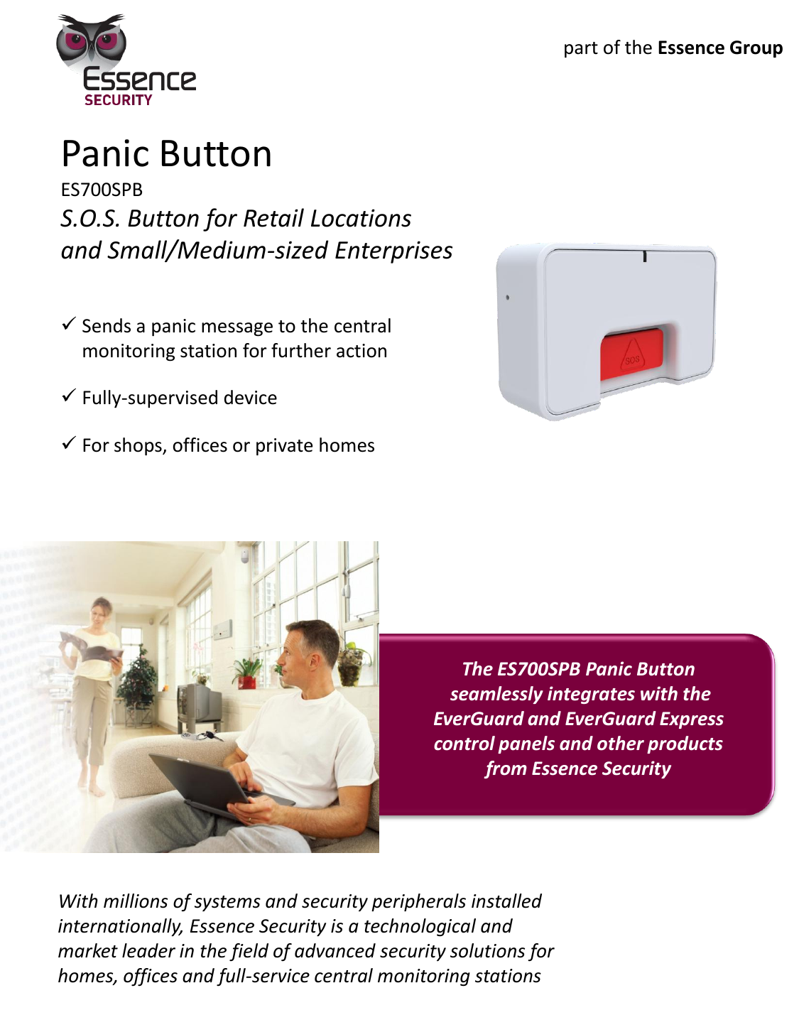 Panic Button ES700SPB S.O.S. Button for Retail Locations and Small/Medium-sized Enterprises Sends a panic message to the central monitoring station for further action Fully-supervised device For shops, offices or private homes    With millions of systems and security peripherals installed internationally, Essence Security is a technological and market leader in the field of advanced security solutions for homes, offices and full-service central monitoring stations The ES700SPB Panic Button  seamlessly integrates with the EverGuard and EverGuard Express control panels and other products from Essence Security part of the Essence Group 