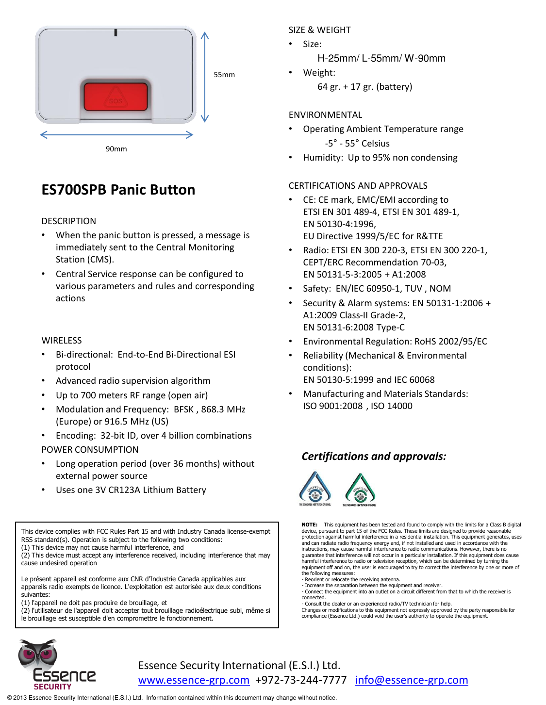            ES700SPB Panic Button  DESCRIPTION •When the panic button is pressed, a message is immediately sent to the Central Monitoring Station (CMS).   •Central Service response can be configured to various parameters and rules and corresponding actions   WIRELESS •Bi-directional:  End-to-End Bi-Directional ESI protocol •Advanced radio supervision algorithm •Up to 700 meters RF range (open air) •Modulation and Frequency:  BFSK , 868.3 MHz (Europe) or 916.5 MHz (US) •Encoding:  32-bit ID, over 4 billion combinations POWER CONSUMPTION •Long operation period (over 36 months) without external power source •Uses one 3V CR123A Lithium Battery   SIZE &amp; WEIGHT •Size:   H-25mm/ L-55mm/ W-90mm •Weight:  64 gr. + 17 gr. (battery)  ENVIRONMENTAL •Operating Ambient Temperature range   -5° - 55° Celsius •Humidity:  Up to 95% non condensing  CERTIFICATIONS AND APPROVALS •CE: CE mark, EMC/EMI according to  ETSI EN 301 489-4, ETSI EN 301 489-1,  EN 50130-4:1996, EU Directive 1999/5/EC for R&amp;TTE  •Radio: ETSI EN 300 220-3, ETSI EN 300 220-1, CEPT/ERC Recommendation 70-03,   EN 50131-5-3:2005 + A1:2008  •Safety:  EN/IEC 60950-1, TUV , NOM •Security &amp; Alarm systems: EN 50131-1:2006 + A1:2009 Class-II Grade-2,   EN 50131-6:2008 Type-C •Environmental Regulation: RoHS 2002/95/EC •Reliability (Mechanical &amp; Environmental conditions):   EN 50130-5:1999 and IEC 60068 •Manufacturing and Materials Standards:  ISO 9001:2008 , ISO 14000  55mm 90mm Essence Security International (E.S.I.) Ltd. www.essence-grp.com  +972-73-244-7777   info@essence-grp.com   © 2013 Essence Security International (E.S.I.) Ltd.  Information contained within this document may change without notice. Certifications and approvals: This device complies with FCC Rules Part 15 and with Industry Canada license-exempt RSS standard(s). Operation is subject to the following two conditions: (1) This device may not cause harmful interference, and (2) This device must accept any interference received, including interference that may cause undesired operation  Le présent appareil est conforme aux CNR d&apos;Industrie Canada applicables aux appareils radio exempts de licence. L&apos;exploitation est autorisée aux deux conditions suivantes: (1) l&apos;appareil ne doit pas produire de brouillage, et (2) l&apos;utilisateur de l&apos;appareil doit accepter tout brouillage radioélectrique subi, même si le brouillage est susceptible d&apos;en compromettre le fonctionnement. NOTE:    This equipment has been tested and found to comply with the limits for a Class B digital device, pursuant to part 15 of the FCC Rules. These limits are designed to provide reasonable protection against harmful interference in a residential installation. This equipment generates, uses and can radiate radio frequency energy and, if not installed and used in accordance with the instructions, may cause harmful interference to radio communications. However, there is no guarantee that interference will not occur in a particular installation. If this equipment does cause harmful interference to radio or television reception, which can be determined by turning the equipment off and on, the user is encouraged to try to correct the interference by one or more of the following measures:  - Reorient or relocate the receiving antenna. - Increase the separation between the equipment and receiver. - Connect the equipment into an outlet on a circuit different from that to which the receiver is connected. - Consult the dealer or an experienced radio/TV technician for help. Changes or modifications to this equipment not expressly approved by the party responsible for compliance (Essence Ltd.) could void the user’s authority to operate the equipment. 