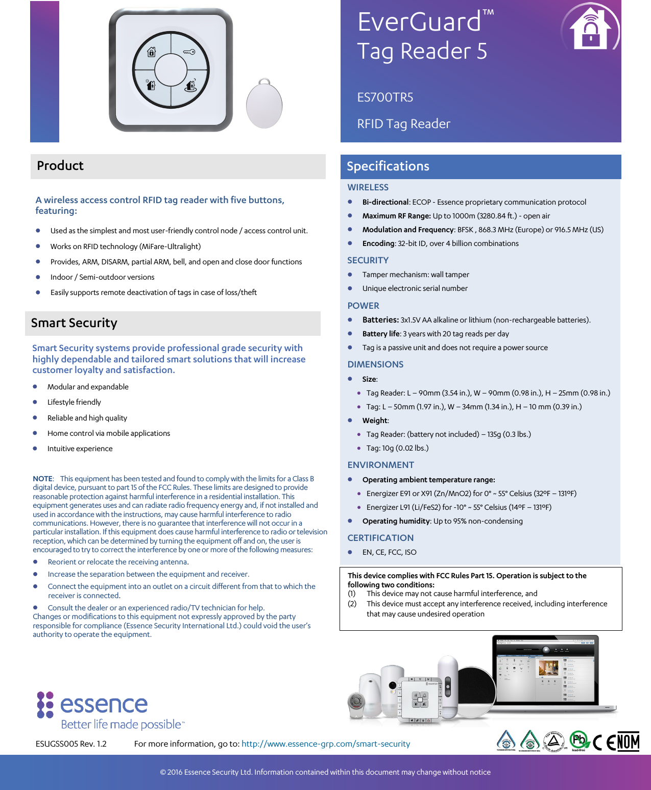                     Smart Security   Smart Security systems provide professional grade security with highly dependable and tailored smart solutions that will increase customer loyalty and satisfaction. • Modular and expandable • Lifestyle friendly • Reliable and high quality • Home control via mobile applications • Intuitive experience Specifications ESUGSS005 Rev. 1.2 A wireless access control RFID tag reader with five buttons, featuring: • Used as the simplest and most user-friendly control node / access control unit. • Works on RFID technology (MiFare-Ultralight) • Provides, ARM, DISARM, partial ARM, bell, and open and close door functions • Indoor / Semi-outdoor versions • Easily supports remote deactivation of tags in case of loss/theft EverGuard™ Tag Reader 5 ES700TR5 RFID Tag Reader © 2016 Essence Security Ltd. Information contained within this document may change without notice  Product  WIRELESS • Bi-directional: ECOP - Essence proprietary communication protocol • Maximum RF Range: Up to 1000m (3280.84 ft.) - open air • Modulation and Frequency: BFSK , 868.3 MHz (Europe) or 916.5 MHz (US) • Encoding: 32-bit ID, over 4 billion combinations SECURITY • Tamper mechanism: wall tamper • Unique electronic serial number POWER • Batteries: 3x1.5V AA alkaline or lithium (non-rechargeable batteries). • Battery life: 3 years with 20 tag reads per day • Tag is a passive unit and does not require a power source DIMENSIONS • Size: • Tag Reader: L – 90mm (3.54 in.), W – 90mm (0.98 in.), H – 25mm (0.98 in.) • Tag: L – 50mm (1.97 in.), W – 34mm (1.34 in.), H – 10 mm (0.39 in.) • Weight: • Tag Reader: (battery not included) – 135g (0.3 lbs.) • Tag: 10g (0.02 lbs.) ENVIRONMENT • Operating ambient temperature range: • Energizer E91 or X91 (Zn/MnO2) for 0° ~ 55° Celsius (32ºF – 131ºF) • Energizer L91 (Li/FeS2) for -10° ~ 55° Celsius (14ºF – 131ºF) • Operating humidity: Up to 95% non-condensing CERTIFICATION • EN, CE, FCC, ISO For more information, go to: http://www.essence-grp.com/smart-security  NOTE:    This equipment has been tested and found to comply with the limits for a Class B digital device, pursuant to part 15 of the FCC Rules. These limits are designed to provide reasonable protection against harmful interference in a residential installation. This equipment generates uses and can radiate radio frequency energy and, if not installed and used in accordance with the instructions, may cause harmful interference to radio communications. However, there is no guarantee that interference will not occur in a particular installation. If this equipment does cause harmful interference to radio or television reception, which can be determined by turning the equipment off and on, the user is encouraged to try to correct the interference by one or more of the following measures: • Reorient or relocate the receiving antenna. • Increase the separation between the equipment and receiver. • Connect the equipment into an outlet on a circuit different from that to which the receiver is connected. • Consult the dealer or an experienced radio/TV technician for help. Changes or modifications to this equipment not expressly approved by the party responsible for compliance (Essence Security International Ltd.) could void the user’s authority to operate the equipment.  This device complies with FCC Rules Part 15. Operation is subject to the following two conditions: (1) This device may not cause harmful interference, and (2) This device must accept any interference received, including interference that may cause undesired operation  