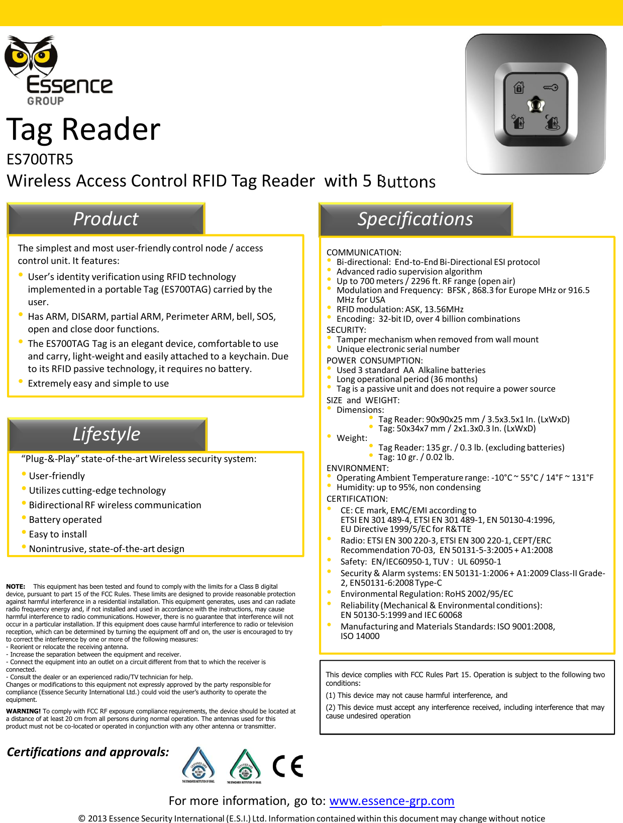 For more information, go to: www.essence-grp.com© 2013 Essence Security International (E.S.I.) Ltd. Information contained within this document may change without noticeTag ReaderES700TR5Wireless Access Control RFID Tag Reader  with 5 Buttons11LifestyleProduct SpecificationsThe simplest and most user-friendly control node / access control unit. It features:•User’s identity verification using RFID technology implemented in a portable Tag (ES700TAG) carried by the user.•Has ARM, DISARM, partial ARM, Perimeter ARM, bell, SOS, open and close door functions. •The ES700TAG Tag is an elegant device, comfortable to use and carry, light-weight and easily attached to a keychain. Due to its RFID passive technology, it requires no battery.•Extremely easy and simple to use“Plug-&amp;-Play” state-of-the-art Wireless security system:•User-friendly•Utilizes cutting-edge technology•Bidirectional RF wireless communication•Battery operated•Easy to install•Nonintrusive, state-of-the-art designCOMMUNICATION:•Bi-directional:  End-to-End Bi-Directional ESI protocol•Advanced radio supervision algorithm•Up to 700 meters / 2296 ft. RF range (open air)•Modulation and Frequency:  BFSK , 868.3 for Europe MHz or 916.5 MHz for USA•RFID modulation: ASK, 13.56MHz•Encoding:  32-bit ID, over 4 billion combinationsSECURITY:•Tamper mechanism when removed from wall mount•Unique electronic serial numberPOWER  CONSUMPTION:•Used 3 standard  AA  Alkaline batteries•Long operational period (36 months)•Tag is a passive unit and does not require a power sourceSIZE  and  WEIGHT: •Dimensions: •Tag Reader: 90x90x25 mm / 3.5x3.5x1 In. (LxWxD) •Tag: 50x34x7 mm / 2x1.3x0.3 In. (LxWxD) •Weight:  •Tag Reader: 135 gr. / 0.3 lb. (excluding batteries) •Tag: 10 gr. / 0.02 lb.ENVIRONMENT:•Operating Ambient Temperature range: -10°C ~ 55°C / 14°F ~ 131°F •Humidity: up to 95%, non condensing CERTIFICATION:•CE: CE mark, EMC/EMI according to ETSI EN 301 489-4, ETSI EN 301 489-1, EN 50130-4:1996,EU Directive 1999/5/EC for R&amp;TTE •Radio: ETSI EN 300 220-3, ETSI EN 300 220-1, CEPT/ERC Recommendation 70-03,  EN 50131-5-3:2005 + A1:2008 •Safety:  EN/IEC60950-1, TUV :  UL 60950-1•Security &amp; Alarm systems: EN 50131-1:2006 + A1:2009 Class-II Grade-2, EN50131-6:2008 Type-C•Environmental Regulation: RoHS 2002/95/EC•Reliability (Mechanical &amp; Environmental conditions):  EN 50130-5:1999 and IEC 60068•Manufacturing and Materials Standards: ISO 9001:2008, ISO 14000Certifications and approvals:NOTE: This equipment has been tested and found to comply with the limits for a Class B digital device, pursuant to part 15 of the FCC Rules. These limits are designed to provide reasonable protection against harmful interference in a residential installation. This equipment generates, uses and can radiate radio frequency energy and, if not installed and used in accordance with the instructions, may cause harmful interference to radio communications. However, there is no guarantee that interference will not occur in a particular installation. If this equipment does cause harmful interference to radio or television reception, which can be determined by turning the equipment off and on, the user is encouraged to try to correct the interference by one or more of the following measures: - Reorient or relocate the receiving antenna.- Increase the separation between the equipment and receiver.- Connect the equipment into an outlet on a circuit different from that to which the receiver is connected.- Consult the dealer or an experienced radio/TV technician for help.Changes or modifications to this equipment not expressly approved by the party responsible for compliance (Essence Security International Ltd.) could void the user’s authority to operate the equipment.WARNING! To comply with FCC RF exposure compliance requirements, the device should be located at a distance of at least 20 cm from all persons during normal operation. The antennas used for this product must not be co-located or operated in conjunction with any other antenna or transmitter.This device complies with FCC Rules Part 15. Operation is subject to the following twoconditions:(1) This device may not cause harmful interference, and(2) This device must accept any interference received, including interference that maycause undesired operation