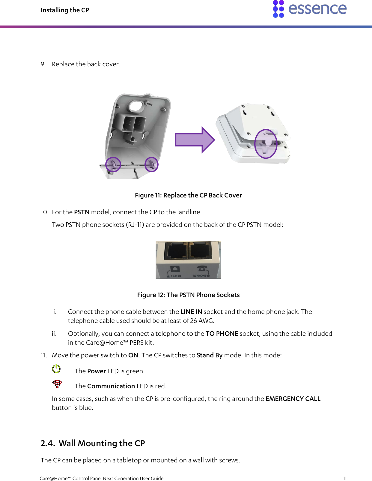 Installing the CP   Care@Home™ Control Panel Next Generation User Guide    11   9. Replace the back cover.  Figure 11: Replace the CP Back Cover 10. For the PSTN model, connect the CP to the landline. Two PSTN phone sockets (RJ-11) are provided on the back of the CP PSTN model:  Figure 12: The PSTN Phone Sockets i. Connect the phone cable between the LINE IN socket and the home phone jack. The telephone cable used should be at least of 26 AWG. ii. Optionally, you can connect a telephone to the TO PHONE socket, using the cable included in the Care@Home™ PERS kit. 11. Move the power switch to ON. The CP switches to Stand By mode. In this mode:  The Power LED is green.  The Communication LED is red. In some cases, such as when the CP is pre-configured, the ring around the EMERGENCY CALL button is blue. 2.4. Wall Mounting the CP The CP can be placed on a tabletop or mounted on a wall with screws. 