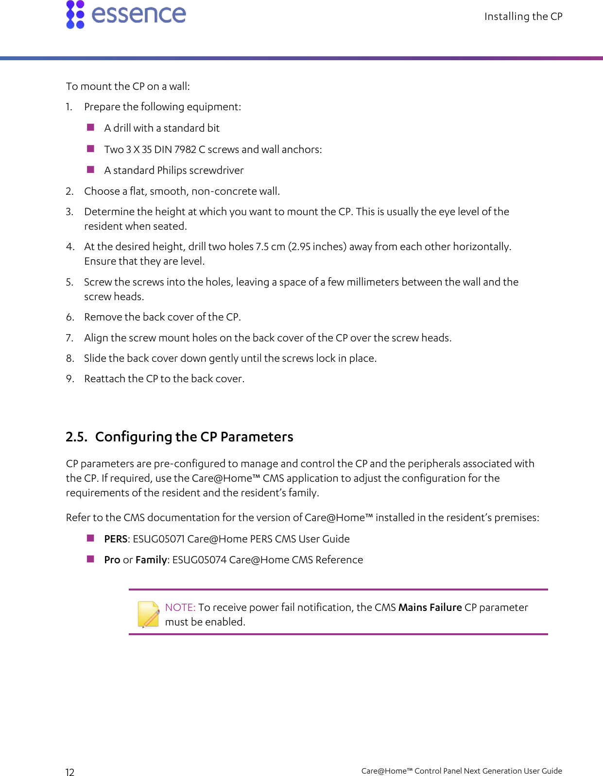 Installing the CP   12    Care@Home™ Control Panel Next Generation User Guide  To mount the CP on a wall: 1. Prepare the following equipment:  A drill with a standard bit  Two 3 X 35 DIN 7982 C screws and wall anchors:  A standard Philips screwdriver 2. Choose a flat, smooth, non-concrete wall. 3. Determine the height at which you want to mount the CP. This is usually the eye level of the resident when seated. 4. At the desired height, drill two holes 7.5 cm (2.95 inches) away from each other horizontally. Ensure that they are level. 5. Screw the screws into the holes, leaving a space of a few millimeters between the wall and the screw heads. 6. Remove the back cover of the CP. 7. Align the screw mount holes on the back cover of the CP over the screw heads. 8. Slide the back cover down gently until the screws lock in place. 9. Reattach the CP to the back cover. 2.5. Configuring the CP Parameters CP parameters are pre-configured to manage and control the CP and the peripherals associated with the CP. If required, use the Care@Home™ CMS application to adjust the configuration for the requirements of the resident and the resident’s family. Refer to the CMS documentation for the version of Care@Home™ installed in the resident’s premises:  PERS: ESUG05071 Care@Home PERS CMS User Guide  Pro or Family: ESUG05074 Care@Home CMS Reference    NOTE: To receive power fail notification, the CMS Mains Failure CP parameter must be enabled.   