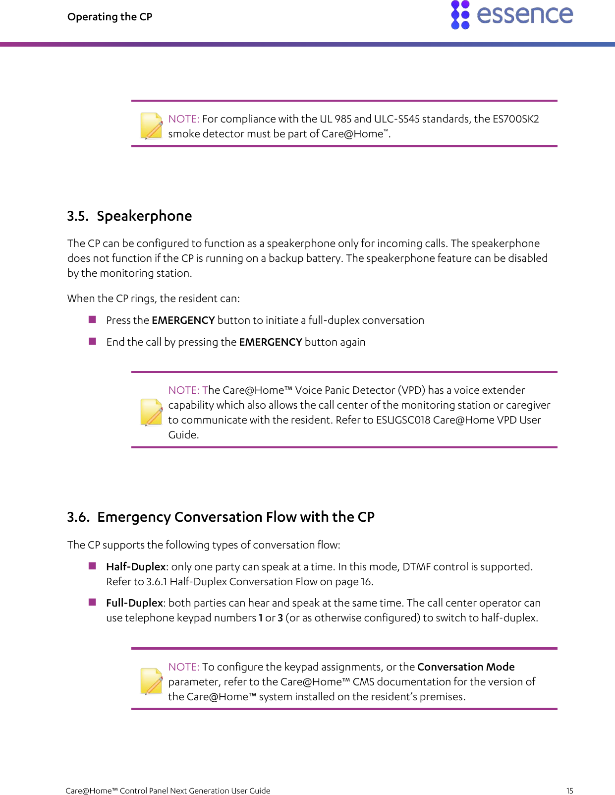 Operating the CP   Care@Home™ Control Panel Next Generation User Guide    15     NOTE: For compliance with the UL 985 and ULC-S545 standards, the ES700SK2 smoke detector must be part of Care@Home™.   3.5. Speakerphone The CP can be configured to function as a speakerphone only for incoming calls. The speakerphone does not function if the CP is running on a backup battery. The speakerphone feature can be disabled by the monitoring station. When the CP rings, the resident can:  Press the EMERGENCY button to initiate a full-duplex conversation  End the call by pressing the EMERGENCY button again    NOTE: The Care@Home™ Voice Panic Detector (VPD) has a voice extender capability which also allows the call center of the monitoring station or caregiver to communicate with the resident. Refer to ESUGSC018 Care@Home VPD User Guide.   3.6. Emergency Conversation Flow with the CP The CP supports the following types of conversation flow:  Half-Duplex: only one party can speak at a time. In this mode, DTMF control is supported. Refer to 3.6.1 Half-Duplex Conversation Flow on page 16.  Full-Duplex: both parties can hear and speak at the same time. The call center operator can use telephone keypad numbers 1 or 3 (or as otherwise configured) to switch to half-duplex.    NOTE: To configure the keypad assignments, or the Conversation Mode parameter, refer to the Care@Home™ CMS documentation for the version of the Care@Home™ system installed on the resident’s premises.   