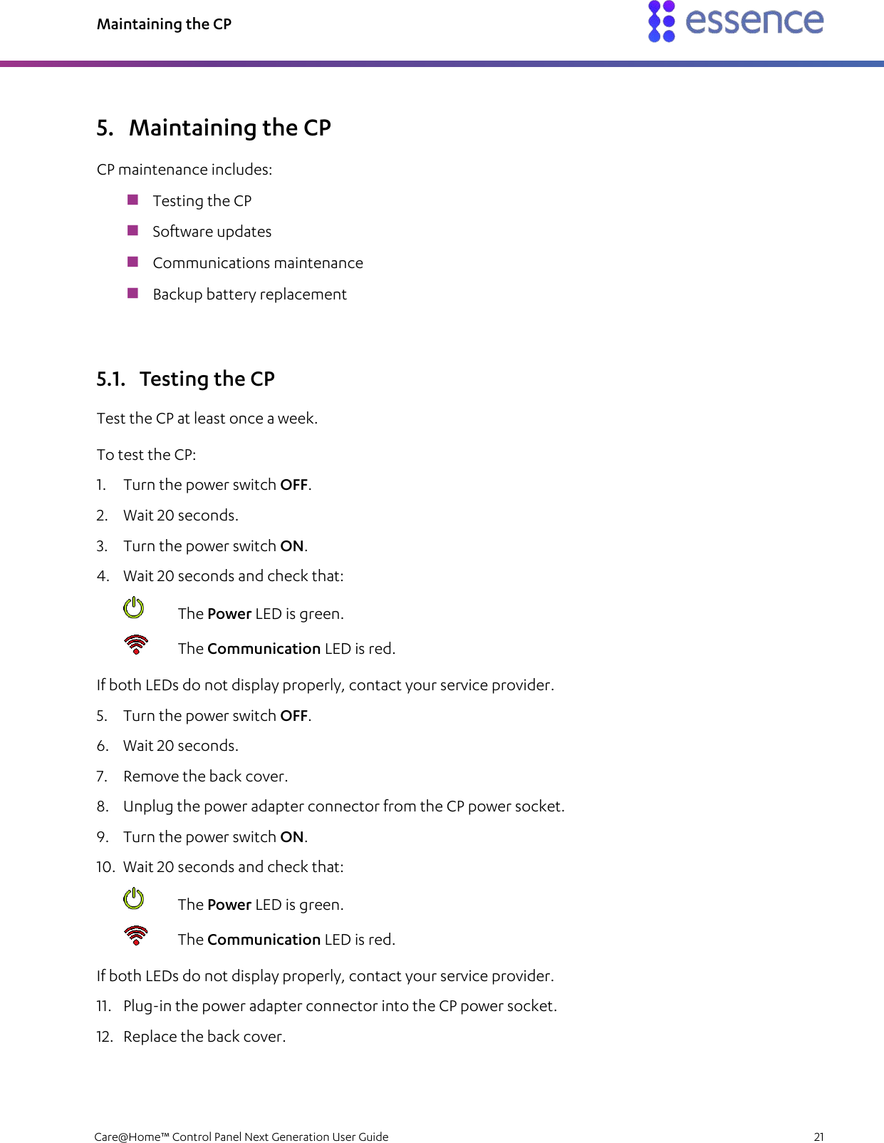 Maintaining the CP   Care@Home™ Control Panel Next Generation User Guide    21  5. Maintaining the CP CP maintenance includes:  Testing the CP  Software updates  Communications maintenance  Backup battery replacement 5.1. Testing the CP Test the CP at least once a week. To test the CP: 1. Turn the power switch OFF. 2. Wait 20 seconds. 3. Turn the power switch ON.  4. Wait 20 seconds and check that:  The Power LED is green.  The Communication LED is red. If both LEDs do not display properly, contact your service provider. 5. Turn the power switch OFF. 6. Wait 20 seconds. 7. Remove the back cover. 8. Unplug the power adapter connector from the CP power socket. 9. Turn the power switch ON.  10. Wait 20 seconds and check that:  The Power LED is green.  The Communication LED is red. If both LEDs do not display properly, contact your service provider. 11. Plug-in the power adapter connector into the CP power socket. 12. Replace the back cover. 