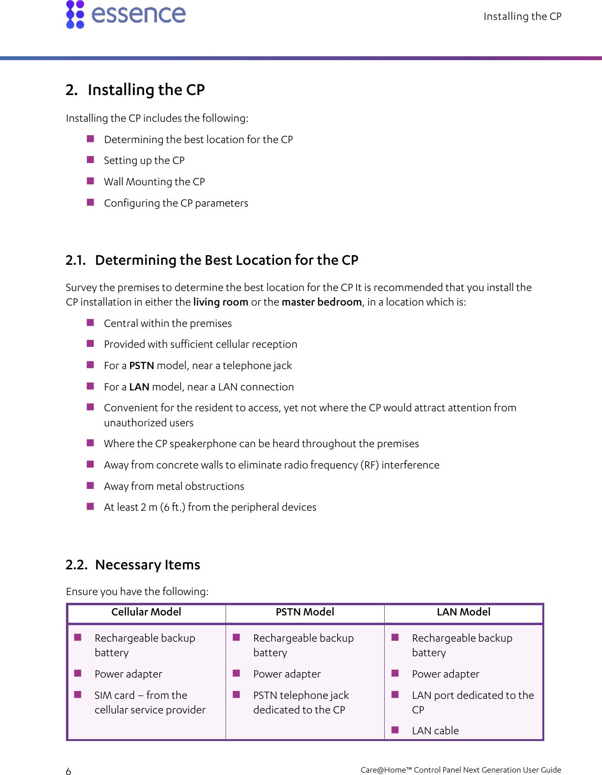 Installing the CP   6    Care@Home™ Control Panel Next Generation User Guide  2. Installing the CP Installing the CP includes the following:  Determining the best location for the CP  Setting up the CP  Wall Mounting the CP  Configuring the CP parameters 2.1. Determining the Best Location for the CP Survey the premises to determine the best location for the CP It is recommended that you install the CP installation in either the living room or the master bedroom, in a location which is:  Central within the premises  Provided with sufficient cellular reception  For a PSTN model, near a telephone jack  For a LAN model, near a LAN connection  Convenient for the resident to access, yet not where the CP would attract attention from unauthorized users  Where the CP speakerphone can be heard throughout the premises  Away from concrete walls to eliminate radio frequency (RF) interference  Away from metal obstructions  At least 2 m (6 ft.) from the peripheral devices 2.2. Necessary Items Ensure you have the following: Cellular Model PSTN Model LAN Model  Rechargeable backup battery  Power adapter  SIM card – from the cellular service provider  Rechargeable backup battery  Power adapter  PSTN telephone jack dedicated to the CP  Rechargeable backup battery  Power adapter  LAN port dedicated to the CP  LAN cable 