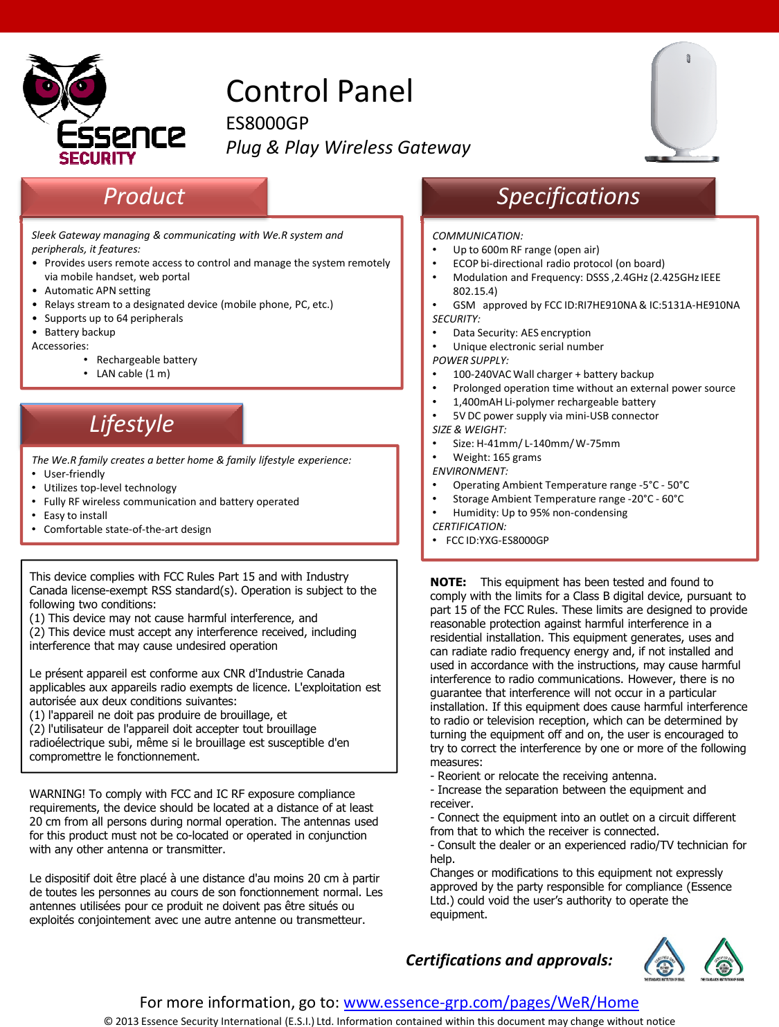 COMMUNICATION:•Up to 600m RF range (open air)•ECOP bi-directional radio protocol (on board)•Modulation and Frequency: DSSS ,2.4GHz (2.425GHz IEEE 802.15.4)•GSM   approved by FCC ID:RI7HE910NA &amp; IC:5131A-HE910NASECURITY:•Data Security: AES encryption•Unique electronic serial numberPOWER SUPPLY:•100-240VAC Wall charger + battery backup•Prolonged operation time without an external power source•1,400mAH Li-polymer rechargeable battery•5V DC power supply via mini-USB connectorSIZE &amp; WEIGHT:•Size: H-41mm/ L-140mm/ W-75mm•Weight: 165 grams ENVIRONMENT:•Operating Ambient Temperature range -5°C - 50°C•Storage Ambient Temperature range -20°C - 60°C•Humidity: Up to 95% non-condensingLifestyleSleek Gateway managing &amp; communicating with We.R system and peripherals, it features:• Provides users remote access to control and manage the system remotely via mobile handset, web portal• Automatic APN setting• Relays stream to a designated device (mobile phone, PC, etc.)• Supports up to 64 peripherals• Battery backupAccessories:•Rechargeable battery•LAN cable (1 m)ProductThe We.R family creates a better home &amp; family lifestyle experience:•User-friendly•Utilizes top-level technology•Fully RF wireless communication and battery operated•Easy to installControl PanelES8000GPPlug &amp; Play Wireless GatewaySpecifications•CERTIFICATION:•FCC ID:YXG-ES8000GPFor more information, go to: www.essence-grp.com/pages/WeR/HomeCertifications and approvals:•Easy to install•Comfortable state-of-the-art design© 2013 Essence Security International (E.S.I.) Ltd. Information contained within this document may change without noticeThis device complies with FCC Rules Part 15 and with Industry Canada license-exempt RSS standard(s). Operation is subject to the following two conditions:(1) This device may not cause harmful interference, and(2) This device must accept any interference received, including interference that may cause undesired operationLe présent appareil est conforme aux CNR d&apos;Industrie Canada applicables aux appareils radio exempts de licence. L&apos;exploitation est autorisée aux deux conditions suivantes:(1) l&apos;appareil ne doit pas produire de brouillage, et(2) l&apos;utilisateur de l&apos;appareil doit accepter tout brouillage radioélectrique subi, même si le brouillage est susceptible d&apos;en compromettre le fonctionnement.NOTE: This equipment has been tested and found to comply with the limits for a Class B digital device, pursuant to part 15 of the FCC Rules. These limits are designed to provide reasonable protection against harmful interference in a residential installation. This equipment generates, uses and can radiate radio frequency energy and, if not installed and used in accordance with the instructions, may cause harmful interference to radio communications. However, there is no guarantee that interference will not occur in a particular installation. If this equipment does cause harmful interference to radio or television reception, which can be determined by turning the equipment off and on, the user is encouraged to try to correct the interference by one or more of the following measures: - Reorient or relocate the receiving antenna.- Increase the separation between the equipment and receiver.- Connect the equipment into an outlet on a circuit different from that to which the receiver is connected.- Consult the dealer or an experienced radio/TV technician for help.Changes or modifications to this equipment not expressly approved by the party responsible for compliance (Essence Ltd.) could void the user’s authority to operate the equipment.WARNING! To comply with FCC and IC RF exposure compliance requirements, the device should be located at a distance of at least 20 cm from all persons during normal operation. The antennas used for this product must not be co-located or operated in conjunction with any other antenna or transmitter.Le dispositif doit être placé à une distance d&apos;au moins 20 cm à partir de toutes les personnes au cours de son fonctionnement normal. Les antennes utilisées pour ce produit ne doivent pas être situés ou exploités conjointement avec une autre antenne ou transmetteur.