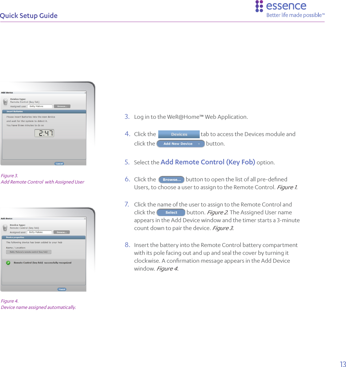 13Quick Setup Guide3.  Log in to the WeR@Home™ Web Application. 4.  Click the    tab to access the Devices module and click the   button. 5.  Select the Add Remote Control (Key Fob) option.6.  Click the   button to open the list of all pre-deﬁned Users, to choose a user to assign to the Remote Control. Figure 1.7.  Click the name of the user to assign to the Remote Control and click the   button. Figure 2. The Assigned User name appears in the Add Device window and the timer starts a 3-minute count down to pair the device. Figure 3.8.  Insert the battery into the Remote Control battery compartment with its pole facing out and up and seal the cover by turning it clockwise. A conﬁrmation message appears in the Add Device window. Figure 4.Figure 3.  Add Remote Control  with Assigned UserFigure 4.Device name assigned automatically.