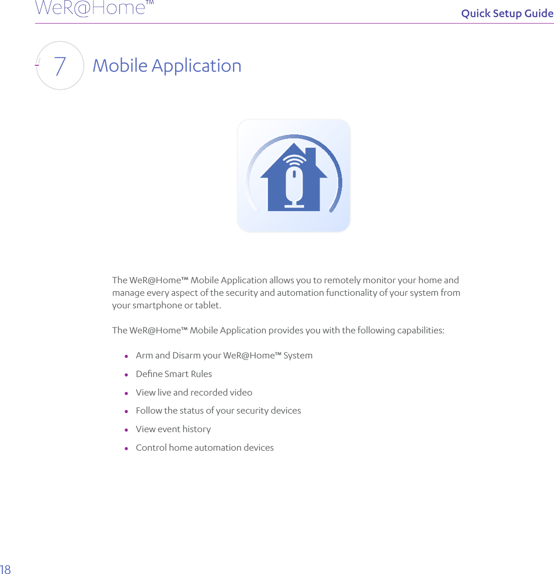 18Quick Setup GuideMobile Application7The WeR@Home™ Mobile Application allows you to remotely monitor your home and manage every aspect of the security and automation functionality of your system from your smartphone or tablet.The WeR@Home™ Mobile Application provides you with the following capabilities: ●Arm and Disarm your WeR@Home™ System ●Deﬁne Smart Rules ●View live and recorded video  ●Follow the status of your security devices ●View event history ●Control home automation devices