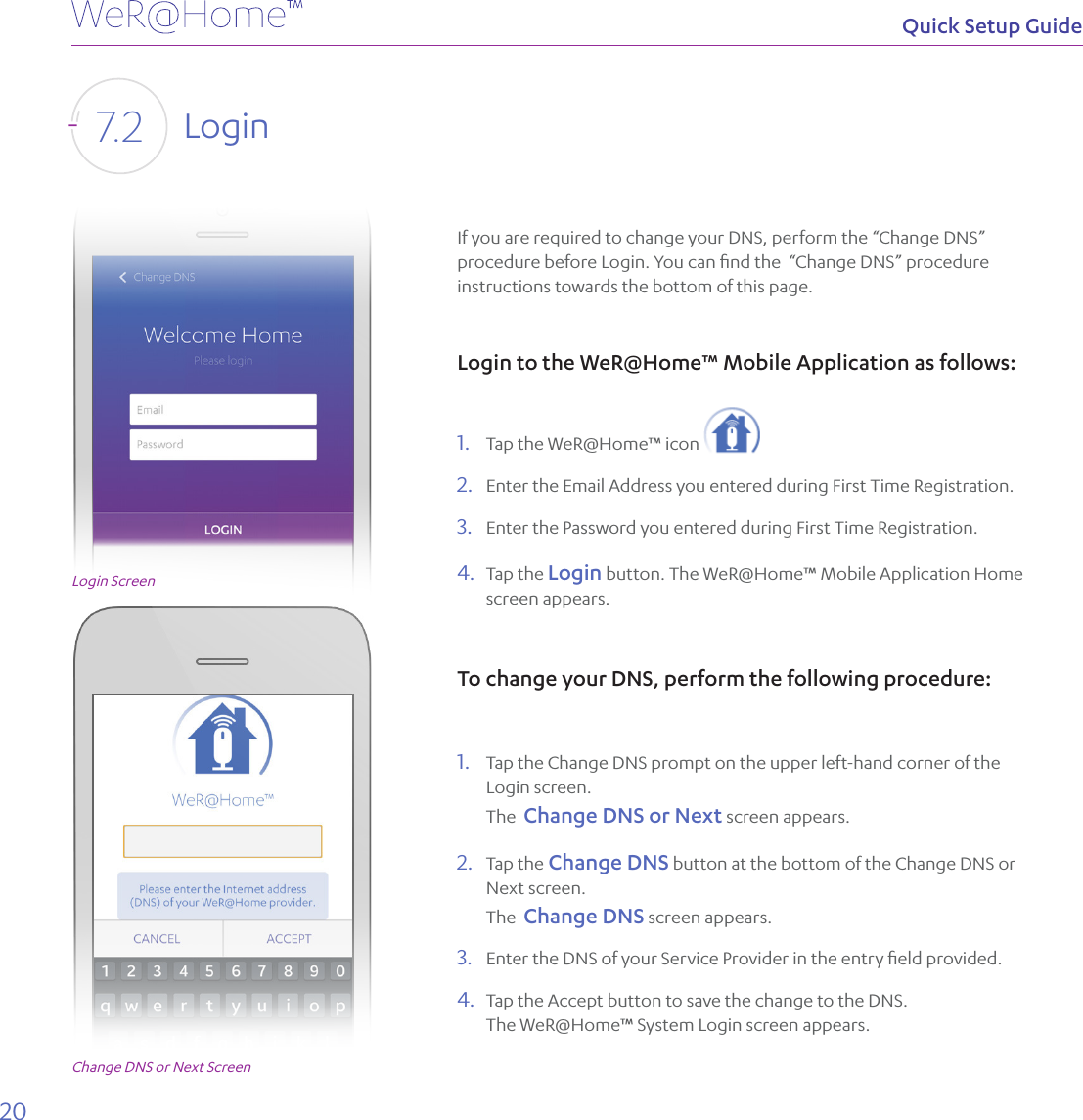 20Quick Setup GuideIf you are required to change your DNS, perform the “Change DNS” procedure before Login. You can ﬁnd the  “Change DNS” procedure instructions towards the bottom of this page.Login to the WeR@Home™ Mobile Application as follows:1.  Tap the WeR@Home™ icon   2.  Enter the Email Address you entered during First Time Registration.3.  Enter the Password you entered during First Time Registration.4.  Tap the Login button. The WeR@Home™ Mobile Application Home screen appears.To change your DNS, perform the following procedure: 1.  Tap the Change DNS prompt on the upper left-hand corner of the Login screen. The  Change DNS or Next screen appears.2.  Tap the Change DNS button at the bottom of the Change DNS or Next screen.  The  Change DNS screen appears. 3.  Enter the DNS of your Service Provider in the entry ﬁeld provided.4.  Tap the Accept button to save the change to the DNS.   The WeR@Home™ System Login screen appears.Login7. 2Login ScreenChange DNS or Next Screen