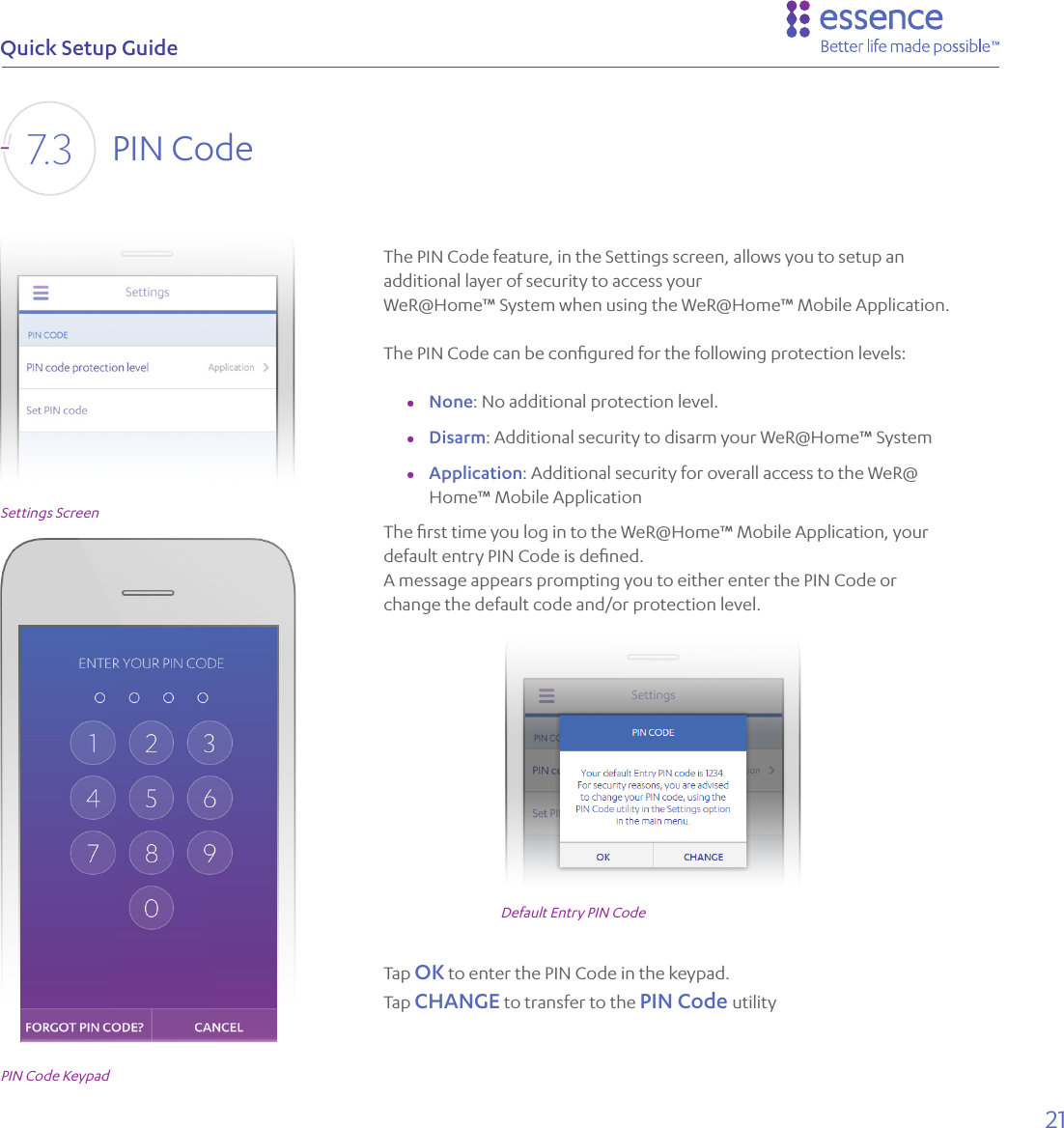 21Quick Setup GuideThe PIN Code feature, in the Settings screen, allows you to setup an additional layer of security to access your WeR@Home™ System when using the WeR@Home™ Mobile Application.The PIN Code can be conﬁgured for the following protection levels:  ●None: No additional protection level. ●Disarm: Additional security to disarm your WeR@Home™ System ●Application: Additional security for overall access to the WeR@Home™ Mobile ApplicationThe ﬁrst time you log in to the WeR@Home™ Mobile Application, your default entry PIN Code is deﬁned. A message appears prompting you to either enter the PIN Code or change the default code and/or protection level. Tap OK to enter the PIN Code in the keypad.Tap CHANGE to transfer to the PIN Code utilityPIN Code KeypadSettings ScreenDefault Entry PIN CodePIN Code7. 3