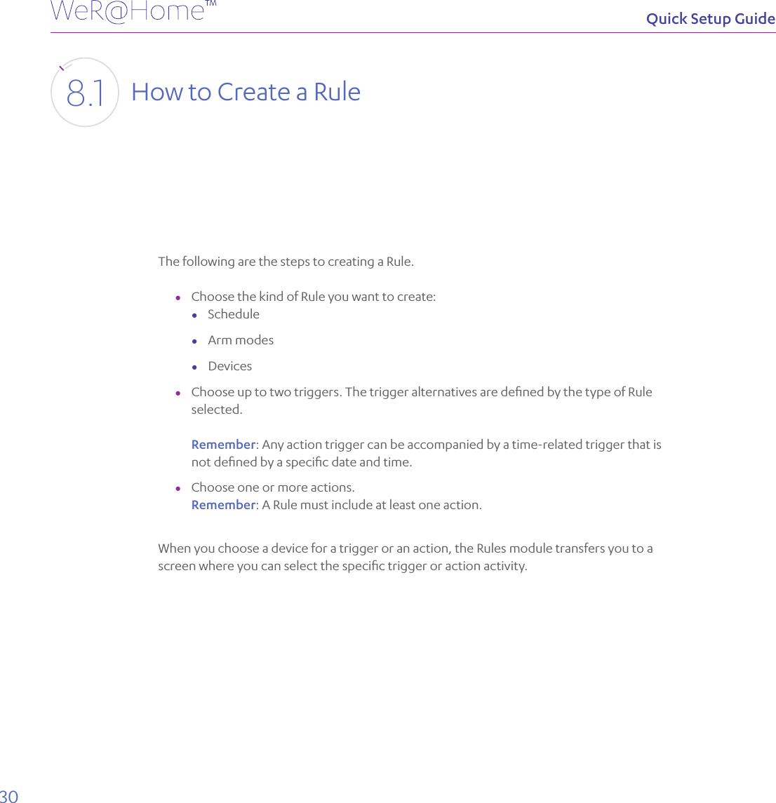 30Quick Setup GuideHow to Create a Rule8.1The following are the steps to creating a Rule.  ●Choose the kind of Rule you want to create: ●Schedule ●Arm modes ●Devices ●Choose up to two triggers. The trigger alternatives are deﬁned by the type of Rule selected.  Remember: Any action trigger can be accompanied by a time-related trigger that is not deﬁned by a speciﬁc date and time. ●Choose one or more actions. Remember: A Rule must include at least one action.When you choose a device for a trigger or an action, the Rules module transfers you to a screen where you can select the speciﬁc trigger or action activity.