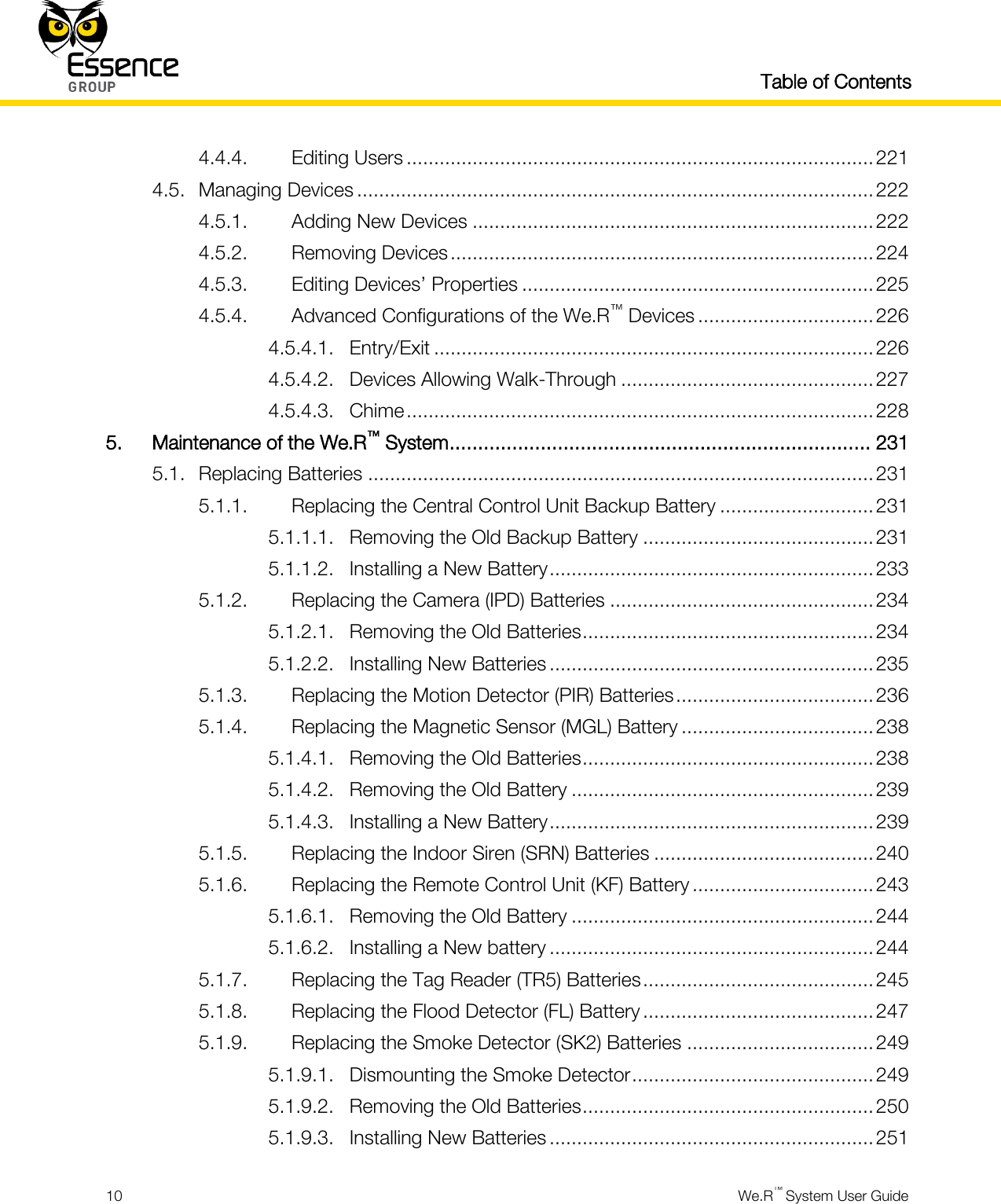   Table of Contents  10  We.R™ System User Guide  4.4.4. Editing Users ..................................................................................... 221 4.5. Managing Devices .............................................................................................. 222 4.5.1. Adding New Devices ......................................................................... 222 4.5.2. Removing Devices ............................................................................. 224 4.5.3. Editing Devices’ Properties ................................................................ 225 4.5.4. Advanced Configurations of the We.R™ Devices ................................ 226 4.5.4.1. Entry/Exit ................................................................................ 226 4.5.4.2. Devices Allowing Walk-Through .............................................. 227 4.5.4.3. Chime ..................................................................................... 228 5. Maintenance of the We.R™ System .......................................................................... 231 5.1. Replacing Batteries ............................................................................................ 231 5.1.1. Replacing the Central Control Unit Backup Battery ............................ 231 5.1.1.1. Removing the Old Backup Battery .......................................... 231 5.1.1.2. Installing a New Battery ........................................................... 233 5.1.2. Replacing the Camera (IPD) Batteries ................................................ 234 5.1.2.1. Removing the Old Batteries ..................................................... 234 5.1.2.2. Installing New Batteries ........................................................... 235 5.1.3. Replacing the Motion Detector (PIR) Batteries .................................... 236 5.1.4. Replacing the Magnetic Sensor (MGL) Battery ................................... 238 5.1.4.1. Removing the Old Batteries ..................................................... 238 5.1.4.2. Removing the Old Battery ....................................................... 239 5.1.4.3. Installing a New Battery ........................................................... 239 5.1.5. Replacing the Indoor Siren (SRN) Batteries ........................................ 240 5.1.6. Replacing the Remote Control Unit (KF) Battery ................................. 243 5.1.6.1. Removing the Old Battery ....................................................... 244 5.1.6.2. Installing a New battery ........................................................... 244 5.1.7. Replacing the Tag Reader (TR5) Batteries .......................................... 245 5.1.8. Replacing the Flood Detector (FL) Battery .......................................... 247 5.1.9. Replacing the Smoke Detector (SK2) Batteries .................................. 249 5.1.9.1. Dismounting the Smoke Detector ............................................ 249 5.1.9.2. Removing the Old Batteries ..................................................... 250 5.1.9.3. Installing New Batteries ........................................................... 251 