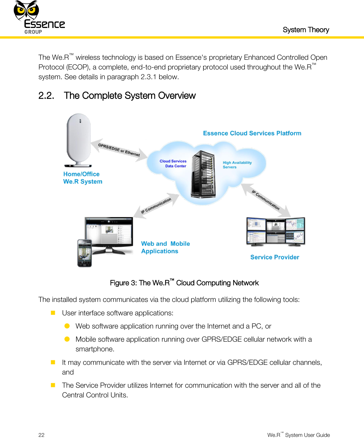   System Theory  22  We.R™ System User Guide  The We.R™ wireless technology is based on Essence&apos;s proprietary Enhanced Controlled Open Protocol (ECOP), a complete, end-to-end proprietary protocol used throughout the We.R™ system. See details in paragraph 2.3.1 below. 2.2. The Complete System Overview  Figure 3: The We.R™ Cloud Computing Network The installed system communicates via the cloud platform utilizing the following tools:  User interface software applications:  Web software application running over the Internet and a PC, or  Mobile software application running over GPRS/EDGE cellular network with a smartphone.  It may communicate with the server via Internet or via GPRS/EDGE cellular channels, and  The Service Provider utilizes Internet for communication with the server and all of the Central Control Units.  