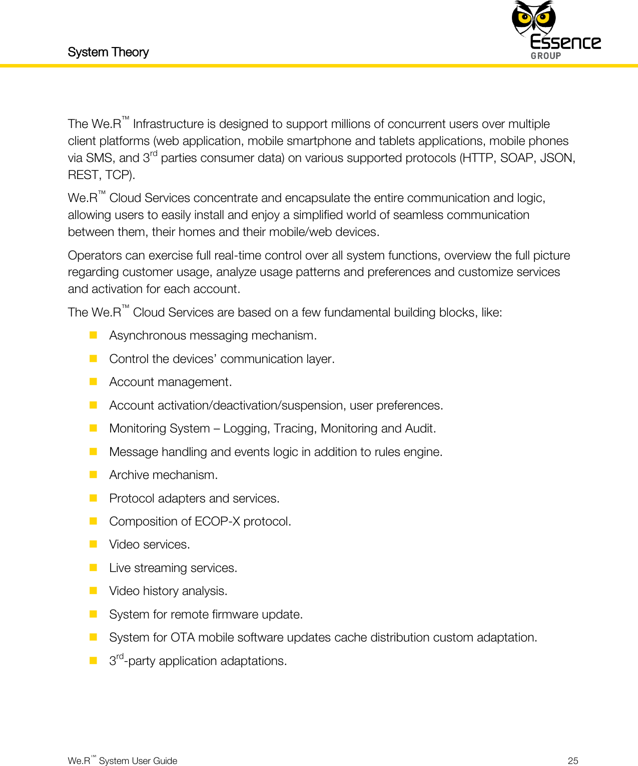 System Theory    We.R™ System User Guide  25   The We.R™ Infrastructure is designed to support millions of concurrent users over multiple client platforms (web application, mobile smartphone and tablets applications, mobile phones via SMS, and 3rd parties consumer data) on various supported protocols (HTTP, SOAP, JSON, REST, TCP). We.R™ Cloud Services concentrate and encapsulate the entire communication and logic, allowing users to easily install and enjoy a simplified world of seamless communication between them, their homes and their mobile/web devices. Operators can exercise full real-time control over all system functions, overview the full picture regarding customer usage, analyze usage patterns and preferences and customize services and activation for each account. The We.R™ Cloud Services are based on a few fundamental building blocks, like:  Asynchronous messaging mechanism.  Control the devices’ communication layer.  Account management.  Account activation/deactivation/suspension, user preferences.  Monitoring System – Logging, Tracing, Monitoring and Audit.  Message handling and events logic in addition to rules engine.  Archive mechanism.  Protocol adapters and services.  Composition of ECOP-X protocol.  Video services.  Live streaming services.  Video history analysis.  System for remote firmware update.  System for OTA mobile software updates cache distribution custom adaptation.  3rd-party application adaptations.    