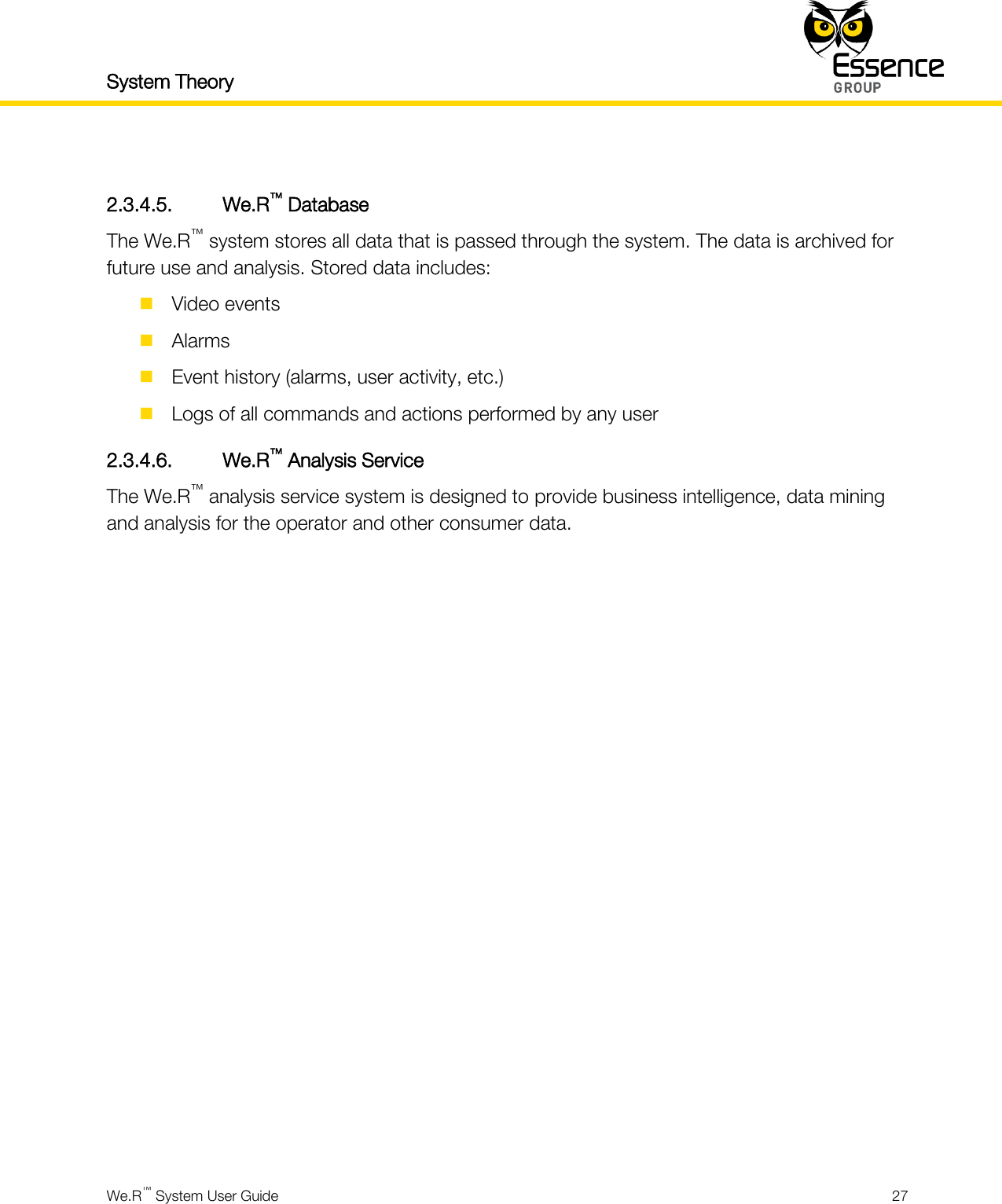 System Theory    We.R™ System User Guide  27   2.3.4.5. We.R™ Database The We.R™ system stores all data that is passed through the system. The data is archived for future use and analysis. Stored data includes:  Video events  Alarms  Event history (alarms, user activity, etc.)  Logs of all commands and actions performed by any user 2.3.4.6. We.R™ Analysis Service The We.R™ analysis service system is designed to provide business intelligence, data mining and analysis for the operator and other consumer data.     