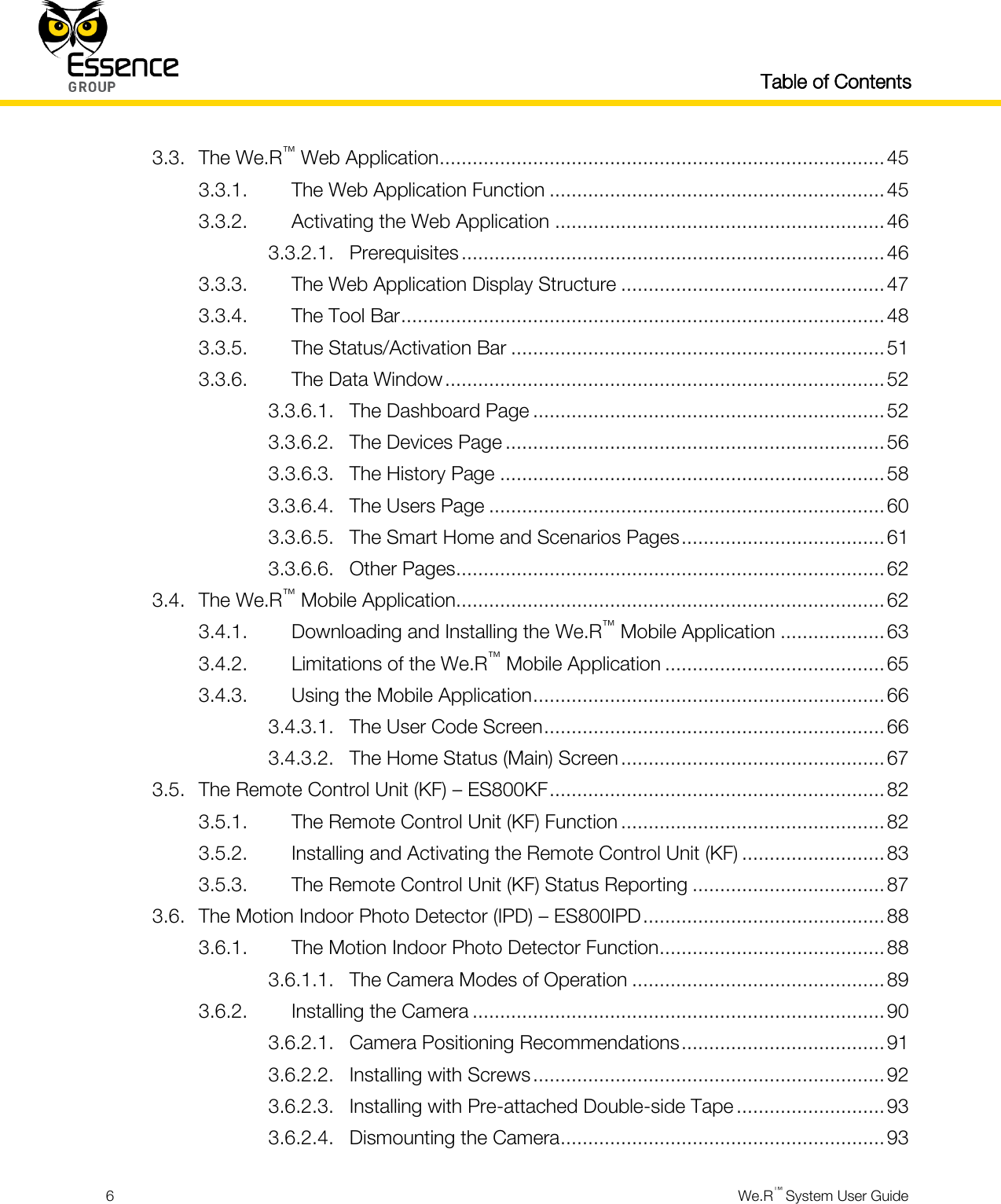   Table of Contents  6  We.R™ System User Guide  3.3. The We.R™ Web Application ................................................................................. 45 3.3.1. The Web Application Function ............................................................. 45 3.3.2. Activating the Web Application ............................................................ 46 3.3.2.1. Prerequisites ............................................................................. 46 3.3.3. The Web Application Display Structure ................................................ 47 3.3.4. The Tool Bar ........................................................................................ 48 3.3.5. The Status/Activation Bar .................................................................... 51 3.3.6. The Data Window ................................................................................ 52 3.3.6.1. The Dashboard Page ................................................................ 52 3.3.6.2. The Devices Page ..................................................................... 56 3.3.6.3. The History Page ...................................................................... 58 3.3.6.4. The Users Page ........................................................................ 60 3.3.6.5. The Smart Home and Scenarios Pages ..................................... 61 3.3.6.6. Other Pages .............................................................................. 62 3.4. The We.R™ Mobile Application.............................................................................. 62 3.4.1. Downloading and Installing the We.R™ Mobile Application ................... 63 3.4.2. Limitations of the We.R™ Mobile Application ........................................ 65 3.4.3. Using the Mobile Application ................................................................ 66 3.4.3.1. The User Code Screen .............................................................. 66 3.4.3.2. The Home Status (Main) Screen ................................................ 67 3.5. The Remote Control Unit (KF) – ES800KF ............................................................. 82 3.5.1. The Remote Control Unit (KF) Function ................................................ 82 3.5.2. Installing and Activating the Remote Control Unit (KF) .......................... 83 3.5.3. The Remote Control Unit (KF) Status Reporting ................................... 87 3.6. The Motion Indoor Photo Detector (IPD) – ES800IPD ............................................ 88 3.6.1. The Motion Indoor Photo Detector Function ......................................... 88 3.6.1.1. The Camera Modes of Operation .............................................. 89 3.6.2. Installing the Camera ........................................................................... 90 3.6.2.1. Camera Positioning Recommendations ..................................... 91 3.6.2.2. Installing with Screws ................................................................ 92 3.6.2.3. Installing with Pre-attached Double-side Tape ........................... 93 3.6.2.4. Dismounting the Camera ........................................................... 93 