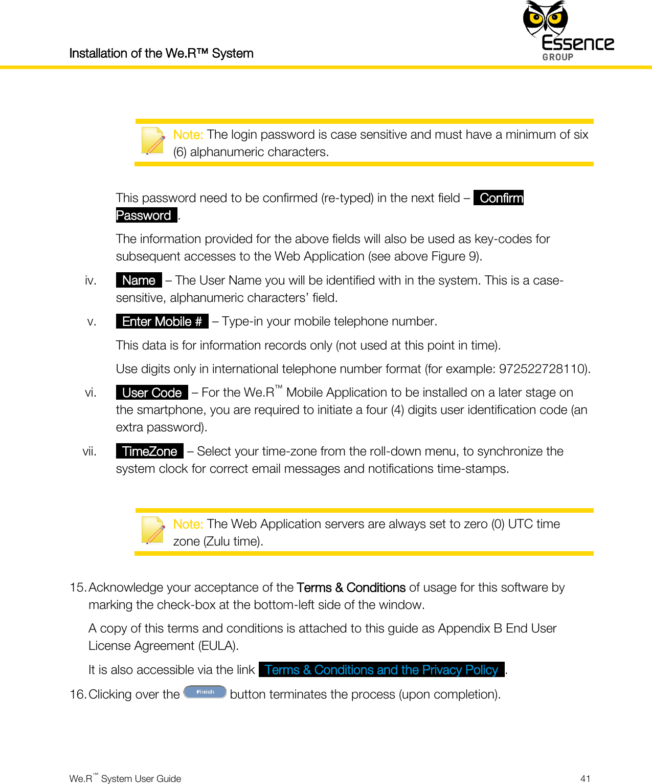 Installation of the We.R™ System    We.R™ System User Guide  41    Note: The login password is case sensitive and must have a minimum of six (6) alphanumeric characters.  This password need to be confirmed (re-typed) in the next field – _Confirm Password_. The information provided for the above fields will also be used as key-codes for subsequent accesses to the Web Application (see above Figure 9). iv. _Name_ – The User Name you will be identified with in the system. This is a case-sensitive, alphanumeric characters’ field. v. _Enter Mobile #_ – Type-in your mobile telephone number. This data is for information records only (not used at this point in time). Use digits only in international telephone number format (for example: 972522728110). vi. _User Code_ – For the We.R™ Mobile Application to be installed on a later stage on the smartphone, you are required to initiate a four (4) digits user identification code (an extra password). vii. _TimeZone_ – Select your time-zone from the roll-down menu, to synchronize the system clock for correct email messages and notifications time-stamps.   Note: The Web Application servers are always set to zero (0) UTC time zone (Zulu time).  15. Acknowledge your acceptance of the Terms &amp; Conditions of usage for this software by marking the check-box at the bottom-left side of the window. A copy of this terms and conditions is attached to this guide as Appendix B End User License Agreement (EULA). It is also accessible via the link _Terms &amp; Conditions and the Privacy Policy_. 16. Clicking over the   button terminates the process (upon completion).   