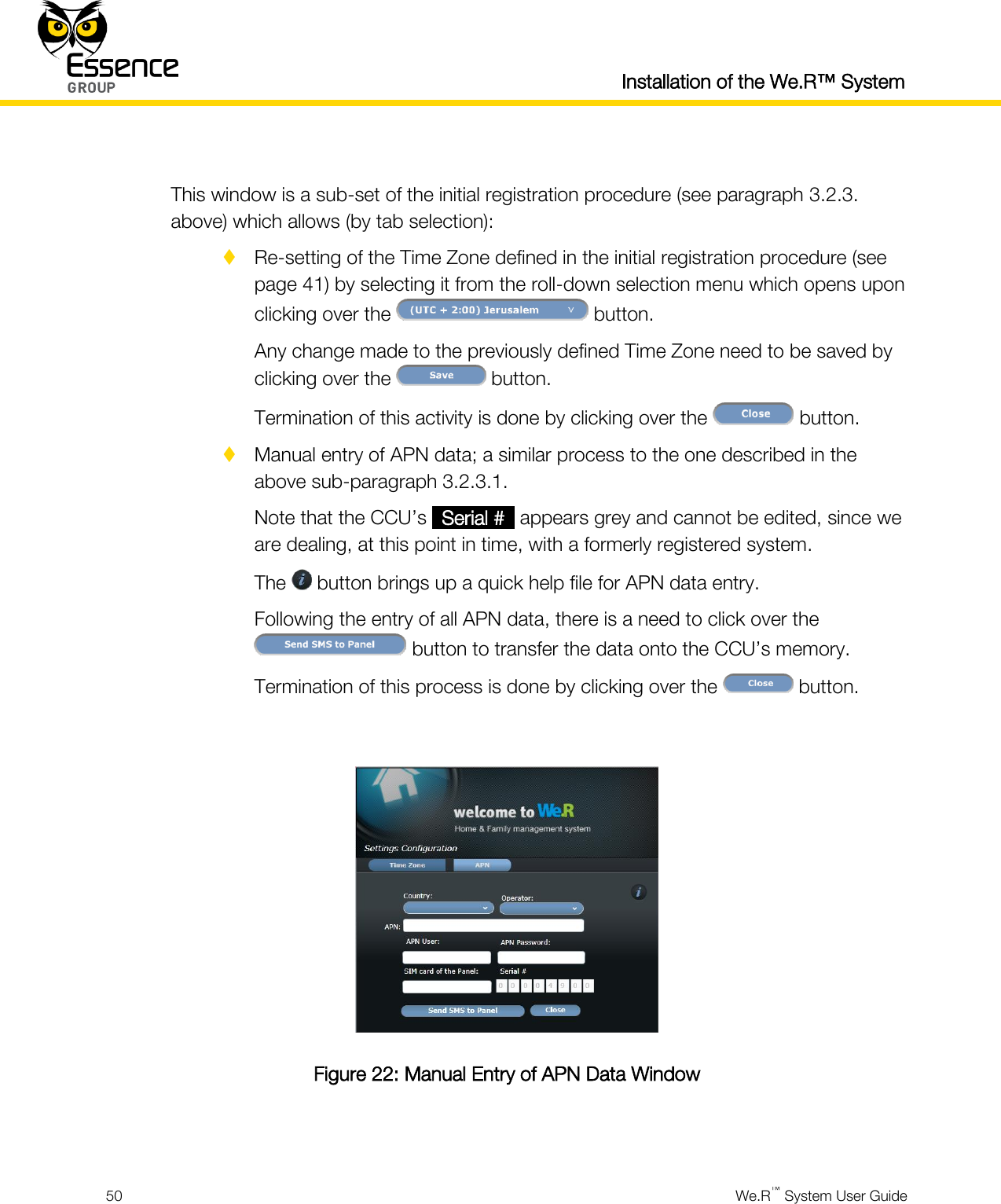  Installation of the We.R™ System  50  We.R™ System User Guide   This window is a sub-set of the initial registration procedure (see paragraph 3.2.3. above) which allows (by tab selection):  Re-setting of the Time Zone defined in the initial registration procedure (see page 41) by selecting it from the roll-down selection menu which opens upon clicking over the   button. Any change made to the previously defined Time Zone need to be saved by clicking over the   button. Termination of this activity is done by clicking over the   button.  Manual entry of APN data; a similar process to the one described in the above sub-paragraph 3.2.3.1. Note that the CCU’s _Serial #_ appears grey and cannot be edited, since we are dealing, at this point in time, with a formerly registered system. The   button brings up a quick help file for APN data entry. Following the entry of all APN data, there is a need to click over the  button to transfer the data onto the CCU’s memory. Termination of this process is done by clicking over the   button.   Figure 22: Manual Entry of APN Data Window  