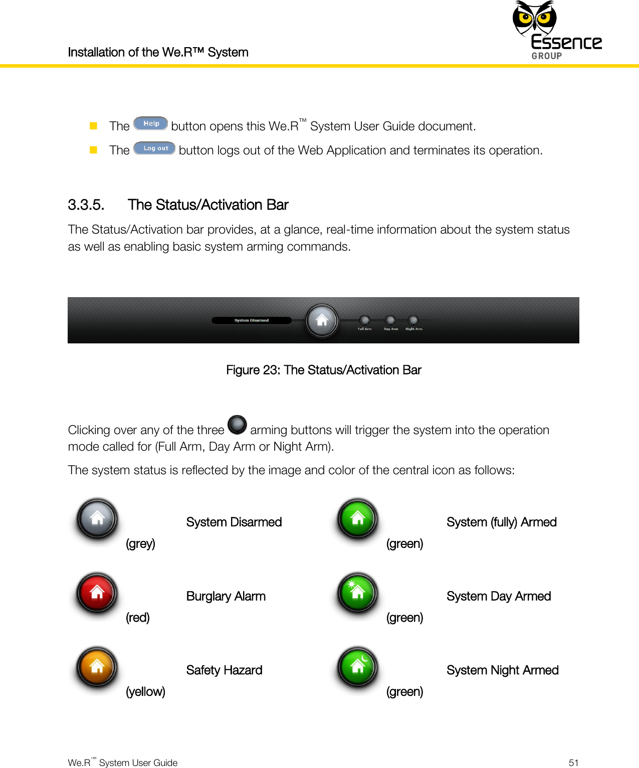 Installation of the We.R™ System    We.R™ System User Guide  51    The   button opens this We.R™ System User Guide document.  The   button logs out of the Web Application and terminates its operation.  3.3.5. The Status/Activation Bar The Status/Activation bar provides, at a glance, real-time information about the system status as well as enabling basic system arming commands.   Figure 23: The Status/Activation Bar  Clicking over any of the three   arming buttons will trigger the system into the operation mode called for (Full Arm, Day Arm or Night Arm). The system status is reflected by the image and color of the central icon as follows: (grey) System Disarmed (green) System (fully) Armed (red) Burglary Alarm (green) System Day Armed (yellow) Safety Hazard (green) System Night Armed  