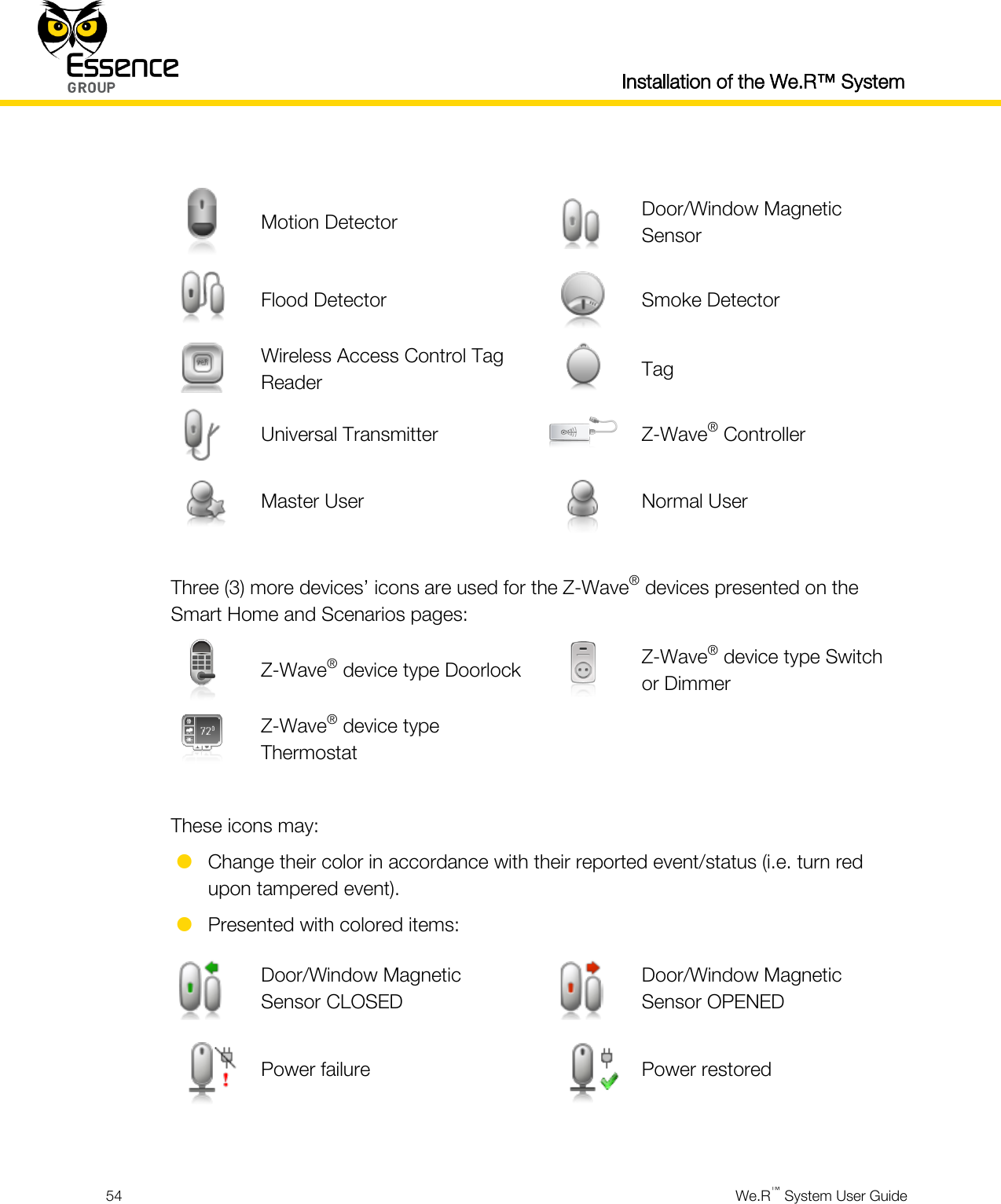  Installation of the We.R™ System  54  We.R™ System User Guide    Motion Detector  Door/Window Magnetic Sensor  Flood Detector  Smoke Detector  Wireless Access Control Tag Reader  Tag  Universal Transmitter  Z-Wave® Controller  Master User  Normal User  Three (3) more devices’ icons are used for the Z-Wave® devices presented on the Smart Home and Scenarios pages:  Z-Wave® device type Doorlock  Z-Wave® device type Switch or Dimmer  Z-Wave® device type Thermostat    These icons may:  Change their color in accordance with their reported event/status (i.e. turn red upon tampered event).  Presented with colored items:  Door/Window Magnetic Sensor CLOSED  Door/Window Magnetic Sensor OPENED  Power failure  Power restored  
