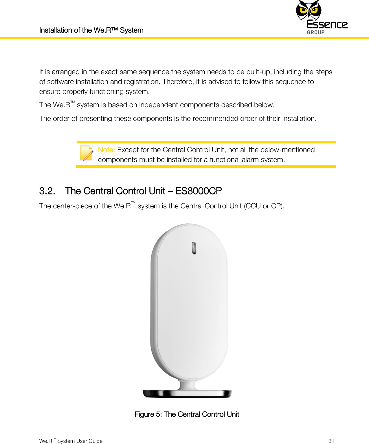 Installation of the We.R™ System    We.R™ System User Guide  31   It is arranged in the exact same sequence the system needs to be built-up, including the steps of software installation and registration. Therefore, it is advised to follow this sequence to ensure properly functioning system. The We.R™ system is based on independent components described below. The order of presenting these components is the recommended order of their installation.   Note: Except for the Central Control Unit, not all the below-mentioned components must be installed for a functional alarm system.  3.2. The Central Control Unit – ES8000CP The center-piece of the We.R™ system is the Central Control Unit (CCU or CP).  Figure 5: The Central Control Unit 