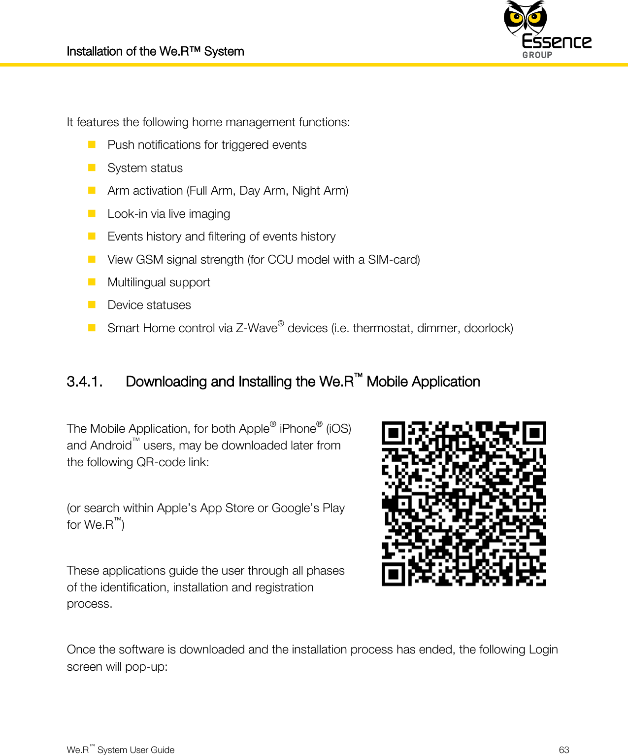 Installation of the We.R™ System    We.R™ System User Guide  63   It features the following home management functions:  Push notifications for triggered events  System status  Arm activation (Full Arm, Day Arm, Night Arm)  Look-in via live imaging  Events history and filtering of events history  View GSM signal strength (for CCU model with a SIM-card)  Multilingual support  Device statuses  Smart Home control via Z-Wave® devices (i.e. thermostat, dimmer, doorlock)  3.4.1. Downloading and Installing the We.R™ Mobile Application  The Mobile Application, for both Apple® iPhone® (iOS) and Android™ users, may be downloaded later from the following QR-code link:  (or search within Apple’s App Store or Google’s Play for We.R™)  These applications guide the user through all phases of the identification, installation and registration process.   Once the software is downloaded and the installation process has ended, the following Login screen will pop-up:   