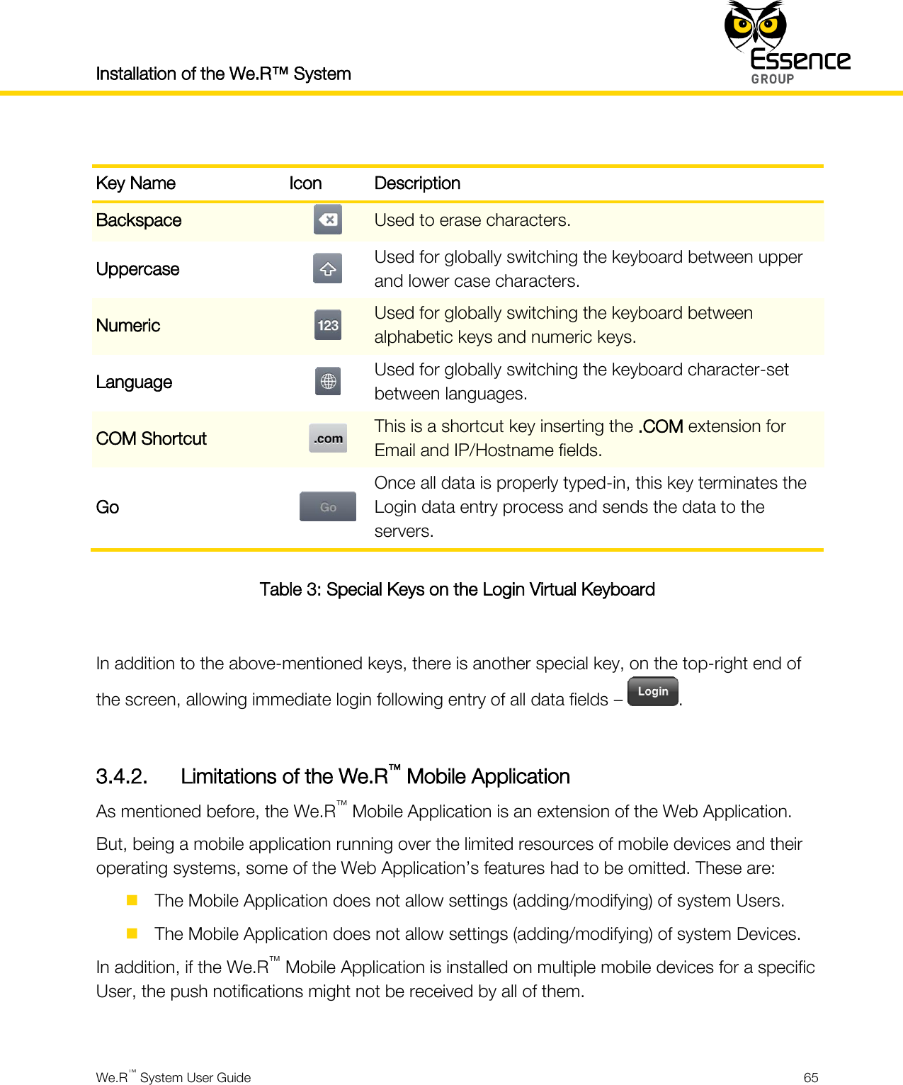 Installation of the We.R™ System    We.R™ System User Guide  65   Key Name Icon Description Backspace  Used to erase characters. Uppercase  Used for globally switching the keyboard between upper and lower case characters. Numeric  Used for globally switching the keyboard between alphabetic keys and numeric keys. Language  Used for globally switching the keyboard character-set between languages. COM Shortcut  This is a shortcut key inserting the .COM extension for Email and IP/Hostname fields. Go  Once all data is properly typed-in, this key terminates the Login data entry process and sends the data to the servers. Table 3: Special Keys on the Login Virtual Keyboard  In addition to the above-mentioned keys, there is another special key, on the top-right end of the screen, allowing immediate login following entry of all data fields –  .  3.4.2. Limitations of the We.R™ Mobile Application As mentioned before, the We.R™ Mobile Application is an extension of the Web Application. But, being a mobile application running over the limited resources of mobile devices and their operating systems, some of the Web Application’s features had to be omitted. These are:  The Mobile Application does not allow settings (adding/modifying) of system Users.  The Mobile Application does not allow settings (adding/modifying) of system Devices. In addition, if the We.R™ Mobile Application is installed on multiple mobile devices for a specific User, the push notifications might not be received by all of them.  