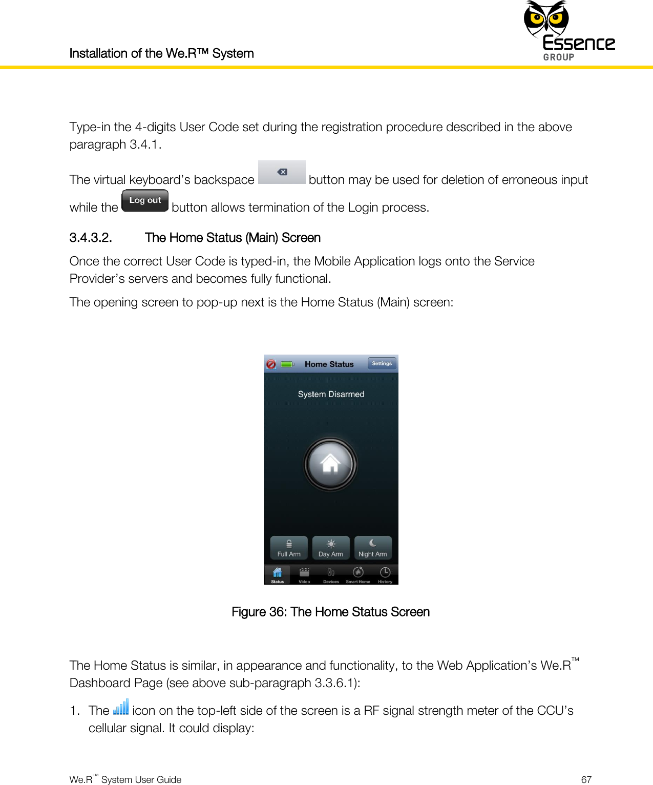 Installation of the We.R™ System    We.R™ System User Guide  67   Type-in the 4-digits User Code set during the registration procedure described in the above paragraph 3.4.1. The virtual keyboard’s backspace   button may be used for deletion of erroneous input while the   button allows termination of the Login process. 3.4.3.2. The Home Status (Main) Screen Once the correct User Code is typed-in, the Mobile Application logs onto the Service Provider’s servers and becomes fully functional. The opening screen to pop-up next is the Home Status (Main) screen:   Figure 36: The Home Status Screen  The Home Status is similar, in appearance and functionality, to the Web Application’s We.R™ Dashboard Page (see above sub-paragraph 3.3.6.1): 1. The   icon on the top-left side of the screen is a RF signal strength meter of the CCU’s cellular signal. It could display:  